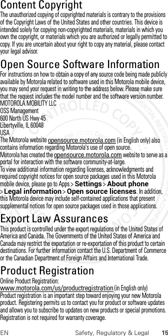 15EN Safety, Regulatory &amp; LegalContent CopyrightContent  CopyrightThe unauthorized copying of copyrighted materials is contrary to the provisions of the Copyright Laws of the United States and other countries. This device is intended solely for copying non-copyrighted materials, materials in which you own the copyright, or materials which you are authorized or legally permitted to copy. If you are uncertain about your right to copy any material, please contact your legal advisor.Open Source Software InformationOSS Inform ationFor instructions on how to obtain a copy of any source code being made publicly available by Motorola related to software used in this Motorola mobile device, you may send your request in writing to the address below. Please make sure that the request includes the model number and the software version number.MOTOROLA MOBILITY LLCOSS Management600 North US Hwy 45Libertyville, IL 60048USAThe Motorola website opensource.motorola.com (in English only) also contains information regarding Motorola&apos;s use of open source.Motorola has created the opensource.motorola.com website to serve as a portal for interaction with the software community-at-large.To view additional information regarding licenses, acknowledgments and required copyright notices for open source packages used in this Motorola mobile device, please go to Apps &gt;Settings &gt;About phone &gt;Legal information &gt;Open source licenses. In addition, this Motorola device may include self-contained applications that present supplemental notices for open source packages used in those applications.Export Law AssurancesExport LawThis product is controlled under the export regulations of the United States of America and Canada. The Governments of the United States of America and Canada may restrict the exportation or re-exportation of this product to certain destinations. For further information contact the U.S. Department of Commerce or the Canadian Department of Foreign Affairs and International Trade.Product RegistrationRegist rati onOnline Product Registration:www.motorola.com/us/productregistration (in English only)Product registration is an important step toward enjoying your new Motorola product. Registering permits us to contact you for product or software updates and allows you to subscribe to updates on new products or special promotions. Registration is not required for warranty coverage. 2012.07.30 FCC DRAFT