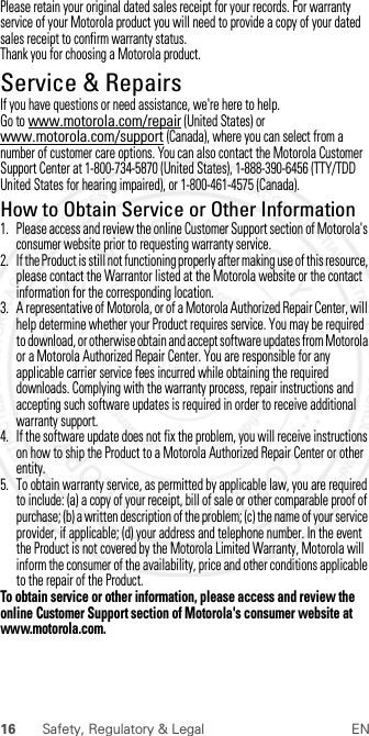 16 Safety, Regulatory &amp; Legal ENPlease retain your original dated sales receipt for your records. For warranty service of your Motorola product you will need to provide a copy of your dated sales receipt to confirm warranty status.Thank you for choosing a Motorola product.Service &amp; RepairsServ ice &amp; RepairsIf you have questions or need assistance, we&apos;re here to help.Go to www.motorola.com/repair (United States) or www.motorola.com/support (Canada), where you can select from a number of customer care options. You can also contact the Motorola Customer Support Center at 1-800-734-5870 (United States), 1-888-390-6456 (TTY/TDD United States for hearing impaired), or 1-800-461-4575 (Canada).How to Obtain Service or Other Information  1. Please access and review the online Customer Support section of Motorola&apos;s consumer website prior to requesting warranty service.2. If the Product is still not functioning properly after making use of this resource, please contact the Warrantor listed at the Motorola website or the contact information for the corresponding location.3. A representative of Motorola, or of a Motorola Authorized Repair Center, will help determine whether your Product requires service. You may be required to download, or otherwise obtain and accept software updates from Motorola or a Motorola Authorized Repair Center. You are responsible for any applicable carrier service fees incurred while obtaining the required downloads. Complying with the warranty process, repair instructions and accepting such software updates is required in order to receive additional warranty support.4. If the software update does not fix the problem, you will receive instructions on how to ship the Product to a Motorola Authorized Repair Center or other entity.5. To obtain warranty service, as permitted by applicable law, you are required to include: (a) a copy of your receipt, bill of sale or other comparable proof of purchase; (b) a written description of the problem; (c) the name of your service provider, if applicable; (d) your address and telephone number. In the event the Product is not covered by the Motorola Limited Warranty, Motorola will inform the consumer of the availability, price and other conditions applicable to the repair of the Product.To obtain service or other information, please access and review the online Customer Support section of Motorola&apos;s consumer website at www.motorola.com. 2012.07.30 FCC DRAFT