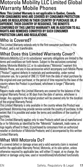 17EN Safety, Regulatory &amp; LegalMotorola Mobility LLC Limited Global Warranty Mobile PhonesGlobal WarrantyNote: This Limited Warranty is not applicable in Quebec, Canada.FOR CONSUMERS WHO ARE COVERED BY CONSUMER PROTECTION LAWS OR REGULATIONS IN THEIR COUNTRY OF PURCHASE OR, IF DIFFERENT, THEIR COUNTRY OF RESIDENCE, THE BENEFITS CONFERRED BY THIS LIMITED WARRANTY ARE IN ADDITION TO ALL RIGHTS AND REMEDIES CONVEYED BY SUCH CONSUMER PROTECTION LAWS AND REGULATIONS.Who is Covered?This Limited Warranty extends only to the first consumer purchaser of the Product, and is not transferable.What Does this Limited Warranty Cover?Motorola Mobility LLC or its subsidiaries&apos; warranty obligations are limited to the terms and conditions set forth herein. Subject to the exclusions contained below, Motorola Mobility LLC or its subsidiaries (”Motorola”) warrant this Mobile Phone, and any in-box accessories which accompany such Mobile Phone (”Product”) against defects in materials and workmanship, under normal consumer use, for a period of ONE (1) YEAR from the date of retail purchase by the original end-user purchaser, or the period of time required by the laws of the country where the Product is purchased, whichever is longer (”Warranty Period”).Repairs made under this Limited Warranty are covered for the balance of the original Warranty Period, or 90 days from the date of service, whichever is longer. Any upgrade to the original product will be covered only for the duration of the original Warranty Period.This Limited Warranty is only available in the country where the Product was purchased. Motorola may provide service outside the country of purchase, to the extent that it is possible and under the terms and conditions of the country of purchase.This Limited Warranty applies only to new Products which are a) manufactured by or for Motorola as identified by the “Motorola” trademark, trade name, or logo legally affixed to them; b) purchased by consumers from an authorized reseller or distributor of Motorola Products; and c) accompanied by this written Limited Warranty.What Will Motorola Do?If a covered defect or damage arises and a valid warranty claim is received within the applicable Warranty Period, Motorola, at its sole option, unless otherwise required by applicable law, will either (1) repair, at no charge, the defect or damage using new, used or reconditioned/refurbished functionally  2012.07.30 FCC DRAFT