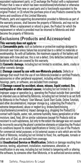 18 Safety, Regulatory &amp; Legal ENequivalent replacement parts; or (2) exchange the Product with a replacement Product that is new or which has been reconditioned/refurbished or otherwise remanufactured from new or used parts and is functionally equivalent to the original Product; or (3) refund the purchase price of any Products covered by the terms and conditions of this Limited Warranty.Products, parts and supporting documentation provided to Motorola as part of the warranty process, shall become the property of Motorola, and may not be returned. When a replacement or refund is given, the Product for which the replacement or refund is provided must be returned to Motorola and shall become the property of Motorola.Exclusions (Products and Accessories)This warranty does not apply to:(a) Consumable parts, such as batteries or protective coatings designed to diminish over time unless failure has occurred due to a defect in materials or workmanship. As with all batteries, the maximum capacity of the battery will decrease with time and use; this is not a defect. Only defective batteries and batteries that leak are covered by this warranty.(b) Cosmetic damage, including but not limited to scratches, dents, cracks or other cosmetic damage.(c) Damage caused by use with non-Motorola products. Defects or damage that result from the use of non-Motorola branded or certified Products, accessories or other peripheral equipment, including without limitation housings, parts, or software, are excluded from coverage.(d) Damage caused by accident, abuse, misuse, liquid contact, fire, earthquake or other external causes; including but not limited to: (i) improper usage or operation (e.g. operating the Product outside their permitted or intended uses as defined by Motorola, including but not limited to as set forth by Motorola in the Products’ User Manual, Quick Start Guide, Online Tutorials, and other documentation), improper storage (e.g. subjecting the Product to extreme temperatures), abuse or neglect (e.g. broken/bent/missing clips/fasteners/connectors); impact damage (e.g. dropping the Product) (ii) contact with liquids, water, rain, extreme humidity, heavy perspiration or other moisture; sand, food, dirt or similar substances (except for Products sold as resistant to such substances, but only to the extent the damage was not caused by incorrectly securing the phone&apos;s protective elements or subjecting the Product to conditions beyond its stated specifications or limits); (iii) use of the Products for commercial rental purposes; or (iv) external causes or acts which are not the fault of Motorola, including but not limited to flood, fire, earthquake, tornado or other acts of God, are excluded from coverage.(e) Unauthorized Service or Modification. Defects or damage resulting from service, testing, adjustment, installation, maintenance, alteration, or modification in any way, including but not limited to tampering with or altering the software, by someone other than Motorola, or its authorized service centers,  2012.07.30 FCC DRAFT