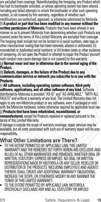 19EN Safety, Regulatory &amp; Legalare excluded from coverage. Notwithstanding the foregoing, any Product which has had its bootloader unlocked, or whose operating system has been altered, including any failed attempts to unlock the bootloader or alter such operating system, is not covered by this warranty, regardless of whether such modifications are authorized, approved, or otherwise sanctioned by Motorola.(f) A product or part that has been modified in any manner without the written permission of Motorola. Products that have been altered in any manner so as to prevent Motorola from determining whether such Products are covered under the terms of this Limited Warranty are excluded from coverage. The forgoing shall include but not be limited to (i) serial numbers, date tags or other manufacturer coding that has been removed, altered or obliterated; (ii) mismatched or duplicated serial numbers; or (iii) broken seals or other evidence of tampering. Do not open the Product or attempt to repair the Product yourself; such conduct may cause damage that is not covered by this warranty.(g) Normal wear and tear or otherwise due to the normal aging of the Product.(h) Defects, damages, or the failure of the Product due to any communication service or network you subscribe to or use with the Products.(i) All software, including operating system software, third-party software, applications, and all other software of any kind. Software distributed by Motorola is provided “AS-IS” and “AS AVAILABLE,” “WITH ALL FAULTS” and without a warranty of any kind. The Limited Warranty does not apply to any non-Motorola product or any software, even if packaged or sold with the Motorola hardware, unless otherwise required by applicable local law.(j) Products that have been refurbished, reconditioned, or remanufactured, except for Products repaired or replaced pursuant to the terms of this Limited Warranty.If damage is outside the scope of warranty coverage, repair services may be available, but all costs associated with such out of warranty repair will be your responsibility.What Other Limitations are There?•TO THE EXTENT PERMITTED BY APPLICABLE LAW, THIS LIMITED WARRANTY AND THE REMEDIES SET FORTH HEREIN ARE EXCLUSIVE AND IN LIEU OF ALL OTHER WARRANTIES AND REMEDIES, WHETHER ORAL OR WRITTEN, STATUTORY, EXPRESS OR IMPLIED. NO ORAL OR WRITTEN REPRESENTATIONS MADE BY MOTOROLA OR ANY SELLER, RESELLER OR DISTRIBUTOR OF THE PRODUCTS, INCLUDING EMPLOYEES AND AGENTS THEREOF, SHALL CREATE ANY ADDITIONAL WARRANTY OBLIGATIONS, INCREASE THE SCOPE, OR OTHERWISE MODIFY IN ANY MANNER THE TERMS OF THIS LIMITED WARRANTY.•TO THE EXTENT PERMITTED BY APPLICABLE LAW, MOTOROLA SPECIFICALLY DISCLAIMS ANY AND ALL STATUTORY OR IMPLIED  2012.07.30 FCC DRAFT