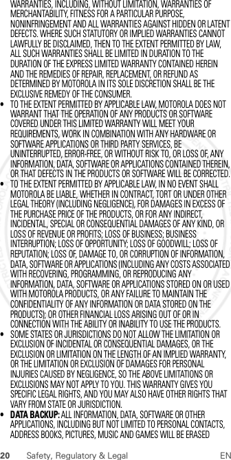 20 Safety, Regulatory &amp; Legal ENWARRANTIES, INCLUDING, WITHOUT LIMITATION, WARRANTIES OF MERCHANTABILITY, FITNESS FOR A PARTICULAR PURPOSE, NONINFRINGEMENT AND ALL WARRANTIES AGAINST HIDDEN OR LATENT DEFECTS. WHERE SUCH STATUTORY OR IMPLIED WARRANTIES CANNOT LAWFULLY BE DISCLAIMED, THEN TO THE EXTENT PERMITTED BY LAW, ALL SUCH WARRANTIES SHALL BE LIMITED IN DURATION TO THE DURATION OF THE EXPRESS LIMITED WARRANTY CONTAINED HEREIN AND THE REMEDIES OF REPAIR, REPLACEMENT, OR REFUND AS DETERMINED BY MOTOROLA IN ITS SOLE DISCRETION SHALL BE THE EXCLUSIVE REMEDY OF THE CONSUMER.•TO THE EXTENT PERMITTED BY APPLICABLE LAW, MOTOROLA DOES NOT WARRANT THAT THE OPERATION OF ANY PRODUCTS OR SOFTWARE COVERED UNDER THIS LIMITED WARRANTY WILL MEET YOUR REQUIREMENTS, WORK IN COMBINATION WITH ANY HARDWARE OR SOFTWARE APPLICATIONS OR THIRD PARTY SERVICES, BE UNINTERRUPTED, ERROR-FREE, OR WITHOUT RISK TO, OR LOSS OF, ANY INFORMATION, DATA, SOFTWARE OR APPLICATIONS CONTAINED THEREIN, OR THAT DEFECTS IN THE PRODUCTS OR SOFTWARE WILL BE CORRECTED.•TO THE EXTENT PERMITTED BY APPLICABLE LAW, IN NO EVENT SHALL MOTOROLA BE LIABLE, WHETHER IN CONTRACT, TORT OR UNDER OTHER LEGAL THEORY (INCLUDING NEGLIGENCE), FOR DAMAGES IN EXCESS OF THE PURCHASE PRICE OF THE PRODUCTS, OR FOR ANY INDIRECT, INCIDENTAL, SPECIAL OR CONSEQUENTIAL DAMAGES OF ANY KIND, OR LOSS OF REVENUE OR PROFITS; LOSS OF BUSINESS; BUSINESS INTERRUPTION; LOSS OF OPPORTUNITY; LOSS OF GOODWILL; LOSS OF REPUTATION; LOSS OF, DAMAGE TO, OR CORRUPTION OF INFORMATION, DATA, SOFTWARE OR APPLICATIONS (INCLUDING ANY COSTS ASSOCIATED WITH RECOVERING, PROGRAMMING, OR REPRODUCING ANY INFORMATION, DATA, SOFTWARE OR APPLICATIONS STORED ON OR USED WITH MOTOROLA PRODUCTS, OR ANY FAILURE TO MAINTAIN THE CONFIDENTIALITY OF ANY INFORMATION OR DATA STORED ON THE PRODUCTS); OR OTHER FINANCIAL LOSS ARISING OUT OF OR IN CONNECTION WITH THE ABILITY OR INABILITY TO USE THE PRODUCTS.•SOME STATES OR JURISDICTIONS DO NOT ALLOW THE LIMITATION OR EXCLUSION OF INCIDENTAL OR CONSEQUENTIAL DAMAGES, OR THE EXCLUSION OR LIMITATION ON THE LENGTH OF AN IMPLIED WARRANTY, OR THE LIMITATION OR EXCLUSION OF DAMAGES FOR PERSONAL INJURIES CAUSED BY NEGLIGENCE, SO THE ABOVE LIMITATIONS OR EXCLUSIONS MAY NOT APPLY TO YOU. THIS WARRANTY GIVES YOU SPECIFIC LEGAL RIGHTS, AND YOU MAY ALSO HAVE OTHER RIGHTS THAT VARY FROM STATE OR JURISDICTION.• DATA BACKUP: ALL INFORMATION, DATA, SOFTWARE OR OTHER APPLICATIONS, INCLUDING BUT NOT LIMITED TO PERSONAL CONTACTS, ADDRESS BOOKS, PICTURES, MUSIC AND GAMES WILL BE ERASED  2012.07.30 FCC DRAFT