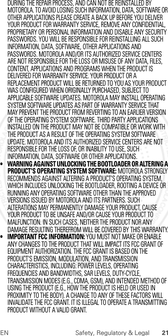 21EN Safety, Regulatory &amp; LegalDURING THE REPAIR PROCESS, AND CAN NOT BE REINSTALLED BY MOTOROLA. TO AVOID LOSING SUCH INFORMATION, DATA, SOFTWARE OR OTHER APPLICATIONS PLEASE CREATE A BACK UP BEFORE YOU DELIVER YOUR PRODUCT FOR WARRANTY SERVICE, REMOVE ANY CONFIDENTIAL, PROPRIETARY OR PERSONAL INFORMATION AND DISABLE ANY SECURITY PASSWORDS. YOU WILL BE RESPONSIBLE FOR REINSTALLING ALL SUCH INFORMATION, DATA, SOFTWARE, OTHER APPLICATIONS AND PASSWORDS. MOTOROLA AND/OR ITS AUTHORIZED SERVICE CENTERS ARE NOT RESPONSIBLE FOR THE LOSS OR MISUSE OF ANY DATA, FILES, CONTENT, APPLICATIONS AND PROGRAMS WHEN THE PRODUCT IS DELIVERED FOR WARRANTY SERVICE. YOUR PRODUCT OR A REPLACEMENT PRODUCT WILL BE RETURNED TO YOU AS YOUR PRODUCT WAS CONFIGURED WHEN ORIGINALLY PURCHASED, SUBJECT TO APPLICABLE SOFTWARE UPDATES. MOTOROLA MAY INSTALL OPERATING SYSTEM SOFTWARE UPDATES AS PART OF WARRANTY SERVICE THAT MAY PREVENT THE PRODUCT FROM REVERTING TO AN EARLIER VERSION OF THE OPERATING SYSTEM SOFTWARE. THIRD PARTY APPLICATIONS INSTALLED ON THE PRODUCT MAY NOT BE COMPATIBLE OR WORK WITH THE PRODUCT AS A RESULT OF THE OPERATING SYSTEM SOFTWARE UPDATE. MOTOROLA AND ITS AUTHORIZED SERVICE CENTERS ARE NOT RESPONSIBLE FOR THE LOSS OF, OR INABILITY TO USE, SUCH INFORMATION, DATA, SOFTWARE OR OTHER APPLICATIONS.• WARNING AGAINST UNLOCKING THE BOOTLOADER OR ALTERING A PRODUCT&apos;S OPERATING SYSTEM SOFTWARE: MOTOROLA STRONGLY RECOMMENDS AGAINST ALTERING A PRODUCT&apos;S OPERATING SYSTEM, WHICH INCLUDES UNLOCKING THE BOOTLOADER, ROOTING A DEVICE OR RUNNING ANY OPERATING SOFTWARE OTHER THAN THE APPROVED VERSIONS ISSUED BY MOTOROLA AND ITS PARTNERS. SUCH ALTERATIONS MAY PERMANENTLY DAMAGE YOUR PRODUCT, CAUSE YOUR PRODUCT TO BE UNSAFE AND/OR CAUSE YOUR PRODUCT TO MALFUNCTION. IN SUCH CASES, NEITHER THE PRODUCT NOR ANY DAMAGE RESULTING THEREFROM WILL BE COVERED BY THIS WARRANTY.• IMPORTANT FCC INFORMATION: YOU MUST NOT MAKE OR ENABLE ANY CHANGES TO THE PRODUCT THAT WILL IMPACT ITS FCC GRANT OF EQUIPMENT AUTHORIZATION. THE FCC GRANT IS BASED ON THE PRODUCT&apos;S EMISSION, MODULATION, AND TRANSMISSION CHARACTERISTICS, INCLUDING: POWER LEVELS, OPERATING FREQUENCIES AND BANDWIDTHS, SAR LEVELS, DUTY-CYCLE, TRANSMISSION MODES (E.G., CDMA, GSM), AND INTENDED METHOD OF USING THE PRODUCT (E.G., HOW THE PRODUCT IS HELD OR USED IN PROXIMITY TO THE BODY). A CHANGE TO ANY OF THESE FACTORS WILL INVALIDATE THE FCC GRANT. IT IS ILLEGAL TO OPERATE A TRANSMITTING PRODUCT WITHOUT A VALID GRANT. 2012.07.30 FCC DRAFT