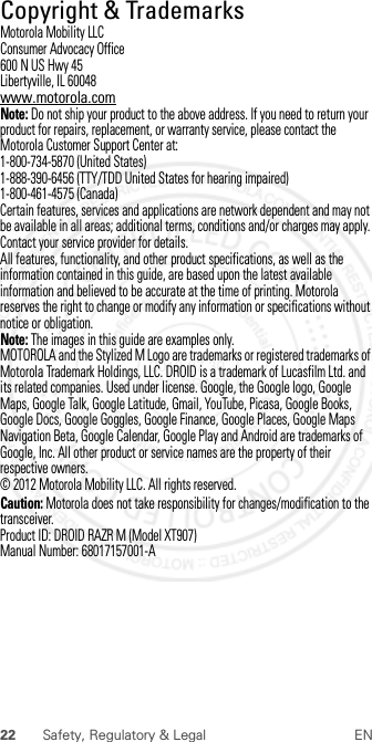 22 Safety, Regulatory &amp; Legal ENCopyright &amp; TrademarksCopyri ght &amp; TrademarksMotorola Mobility LLCConsumer Advocacy Office600 N US Hwy 45Libertyville, IL 60048www.motorola.comNote: Do not ship your product to the above address. If you need to return your product for repairs, replacement, or warranty service, please contact the Motorola Customer Support Center at:1-800-734-5870 (United States)1-888-390-6456 (TTY/TDD United States for hearing impaired)1-800-461-4575 (Canada)Certain features, services and applications are network dependent and may not be available in all areas; additional terms, conditions and/or charges may apply. Contact your service provider for details.All features, functionality, and other product specifications, as well as the information contained in this guide, are based upon the latest available information and believed to be accurate at the time of printing. Motorola reserves the right to change or modify any information or specifications without notice or obligation.Note: The images in this guide are examples only.MOTOROLA and the Stylized M Logo are trademarks or registered trademarks of Motorola Trademark Holdings, LLC. DROID is a trademark of Lucasfilm Ltd. and its related companies. Used under license. Google, the Google logo, Google Maps, Google Talk, Google Latitude, Gmail, YouTube, Picasa, Google Books, Google Docs, Google Goggles, Google Finance, Google Places, Google Maps Navigation Beta, Google Calendar, Google Play and Android are trademarks of Google, Inc. All other product or service names are the property of their respective owners.© 2012 Motorola Mobility LLC. All rights reserved.Caution: Motorola does not take responsibility for changes/modification to the transceiver.Product ID: DROID RAZR M (Model XT907)Manual Number: 68017157001-A 2012.07.30 FCC DRAFT