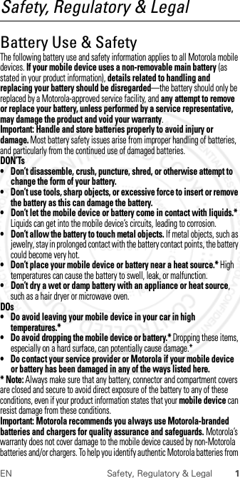 1EN Safety, Regulatory &amp; LegalSafety, Regulatory &amp; LegalBattery Use &amp; SafetyBattery Use &amp; Safet yThe following battery use and safety information applies to all Motorola mobile devices. If your mobile device uses a non-removable main battery (as stated in your product information), details related to handling and replacing your battery should be disregarded—the battery should only be replaced by a Motorola-approved service facility, and any attempt to remove or replace your battery, unless performed by a service representative, may damage the product and void your warranty.Important: Handle and store batteries properly to avoid injury or damage. Most battery safety issues arise from improper handling of batteries, and particularly from the continued use of damaged batteries.DON’Ts• Don’t disassemble, crush, puncture, shred, or otherwise attempt to change the form of your battery.• Don’t use tools, sharp objects, or excessive force to insert or remove the battery as this can damage the battery.• Don’t let the mobile device or battery come in contact with liquids.* Liquids can get into the mobile device’s circuits, leading to corrosion.• Don’t allow the battery to touch metal objects. If metal objects, such as jewelry, stay in prolonged contact with the battery contact points, the battery could become very hot.• Don’t place your mobile device or battery near a heat source.* High temperatures can cause the battery to swell, leak, or malfunction.• Don’t dry a wet or damp battery with an appliance or heat source, such as a hair dryer or microwave oven.DOs• Do avoid leaving your mobile device in your car in high temperatures.*• Do avoid dropping the mobile device or battery.* Dropping these items, especially on a hard surface, can potentially cause damage.*• Do contact your service provider or Motorola if your mobile device or battery has been damaged in any of the ways listed here.* Note: Always make sure that any battery, connector and compartment covers are closed and secure to avoid direct exposure of the battery to any of these conditions, even if your product information states that your mobile device can resist damage from these conditions.Important: Motorola recommends you always use Motorola-branded batteries and chargers for quality assurance and safeguards. Motorola’s warranty does not cover damage to the mobile device caused by non-Motorola batteries and/or chargers. To help you identify authentic Motorola batteries from  2012.07.30 FCC DRAFT