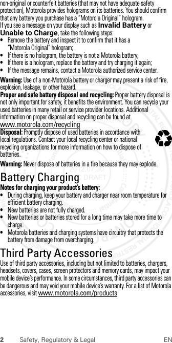 2Safety, Regulatory &amp; Legal ENnon-original or counterfeit batteries (that may not have adequate safety protection), Motorola provides holograms on its batteries. You should confirm that any battery you purchase has a “Motorola Original” hologram.If you see a message on your display such as Invalid Battery or Unable to Charge, take the following steps:•Remove the battery and inspect it to confirm that it has a “Motorola Original” hologram;•If there is no hologram, the battery is not a Motorola battery;•If there is a hologram, replace the battery and try charging it again;•If the message remains, contact a Motorola authorized service center.Warning: Use of a non-Motorola battery or charger may present a risk of fire, explosion, leakage, or other hazard.Proper and safe battery disposal and recycling: Proper battery disposal is not only important for safety, it benefits the environment. You can recycle your used batteries in many retail or service provider locations. Additional information on proper disposal and recycling can be found at www.motorola.com/recyclingDisposal: Promptly dispose of used batteries in accordance with local regulations. Contact your local recycling center or national recycling organizations for more information on how to dispose of batteries.Warning: Never dispose of batteries in a fire because they may explode.Battery ChargingBattery Cha rgingNotes for charging your product’s battery:•During charging, keep your battery and charger near room temperature for efficient battery charging.•New batteries are not fully charged.•New batteries or batteries stored for a long time may take more time to charge.•Motorola batteries and charging systems have circuitry that protects the battery from damage from overcharging.Third Party AccessoriesThird Party AccessoriesUse of third party accessories, including but not limited to batteries, chargers, headsets, covers, cases, screen protectors and memory cards, may impact your mobile device’s performance. In some circumstances, third party accessories can be dangerous and may void your mobile device’s warranty. For a list of Motorola accessories, visit www.motorola.com/products032375o 2012.07.30 FCC DRAFT