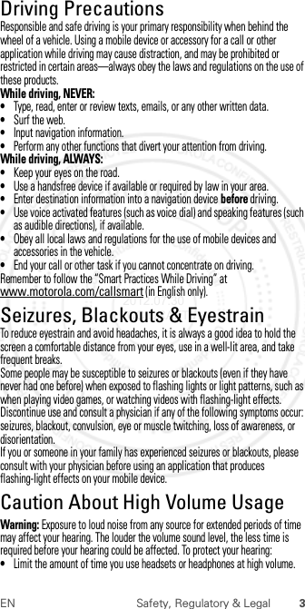 3EN Safety, Regulatory &amp; LegalDriving PrecautionsDriving PrecautionsResponsible and safe driving is your primary responsibility when behind the wheel of a vehicle. Using a mobile device or accessory for a call or other application while driving may cause distraction, and may be prohibited or restricted in certain areas—always obey the laws and regulations on the use of these products.While driving, NEVER:•Type, read, enter or review texts, emails, or any other written data.•Surf the web.•Input navigation information.•Perform any other functions that divert your attention from driving.While driving, ALWAYS:•Keep your eyes on the road.•Use a handsfree device if available or required by law in your area.•Enter destination information into a navigation device before driving.•Use voice activated features (such as voice dial) and speaking features (such as audible directions), if available.•Obey all local laws and regulations for the use of mobile devices and accessories in the vehicle.•End your call or other task if you cannot concentrate on driving.Remember to follow the “Smart Practices While Driving” at www.motorola.com/callsmart (in English only).Seizures, Blackouts &amp; EyestrainSeiz ures, Blackou ts &amp; Eyestr ainTo reduce eyestrain and avoid headaches, it is always a good idea to hold the screen a comfortable distance from your eyes, use in a well-lit area, and take frequent breaks.Some people may be susceptible to seizures or blackouts (even if they have never had one before) when exposed to flashing lights or light patterns, such as when playing video games, or watching videos with flashing-light effects.Discontinue use and consult a physician if any of the following symptoms occur: seizures, blackout, convulsion, eye or muscle twitching, loss of awareness, or disorientation.If you or someone in your family has experienced seizures or blackouts, please consult with your physician before using an application that produces flashing-light effects on your mobile device.Caution About High Volume UsageHigh VolumeWarning: Exposure to loud noise from any source for extended periods of time may affect your hearing. The louder the volume sound level, the less time is required before your hearing could be affected. To protect your hearing:•Limit the amount of time you use headsets or headphones at high volume. 2012.07.30 FCC DRAFT