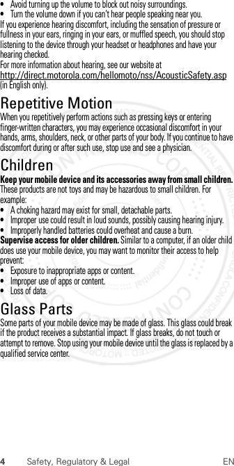 4Safety, Regulatory &amp; Legal EN•Avoid turning up the volume to block out noisy surroundings.•Turn the volume down if you can’t hear people speaking near you.If you experience hearing discomfort, including the sensation of pressure or fullness in your ears, ringing in your ears, or muffled speech, you should stop listening to the device through your headset or headphones and have your hearing checked.For more information about hearing, see our website at http://direct.motorola.com/hellomoto/nss/AcousticSafety.asp (in English only).Repetitive MotionRepetitive MotionWhen you repetitively perform actions such as pressing keys or entering finger-written characters, you may experience occasional discomfort in your hands, arms, shoulders, neck, or other parts of your body. If you continue to have discomfort during or after such use, stop use and see a physician.ChildrenChildre nKeep your mobile device and its accessories away from small children. These products are not toys and may be hazardous to small children. For example:•A choking hazard may exist for small, detachable parts.•Improper use could result in loud sounds, possibly causing hearing injury.•Improperly handled batteries could overheat and cause a burn.Supervise access for older children. Similar to a computer, if an older child does use your mobile device, you may want to monitor their access to help prevent:•Exposure to inappropriate apps or content.•Improper use of apps or content.•Loss of data.Glass PartsGlass PartsSome parts of your mobile device may be made of glass. This glass could break if the product receives a substantial impact. If glass breaks, do not touch or attempt to remove. Stop using your mobile device until the glass is replaced by a qualified service center. 2012.07.30 FCC DRAFT