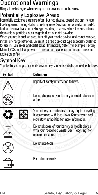 5EN Safety, Regulatory &amp; LegalOperational WarningsOperat ional Warni ngsObey all posted signs when using mobile devices in public areas.Potentially Explosive AreasPotentially explosive areas are often, but not always, posted and can include blasting areas, fueling stations, fueling areas (such as below decks on boats), fuel or chemical transfer or storage facilities, or areas where the air contains chemicals or particles, such as grain dust, or metal powders.When you are in such an area, turn off your mobile device, and do not remove, install, or charge batteries, unless it is a radio product type especially qualified for use in such areas and certified as “Intrinsically Safe” (for example, Factory Mutual, CSA, or UL approved). In such areas, sparks can occur and cause an explosion or fire.Symbol KeyYour battery, charger, or mobile device may contain symbols, defined as follows:Symbol DefinitionImportant safety information follows.Do not dispose of your battery or mobile device in a fire.Your battery or mobile device may require recycling in accordance with local laws. Contact your local regulatory authorities for more information.Do not dispose of your battery or mobile device with your household waste. See “Recycling” for more information.Do not use tools.For indoor use only.032374o032376o032375o 2012.07.30 FCC DRAFT