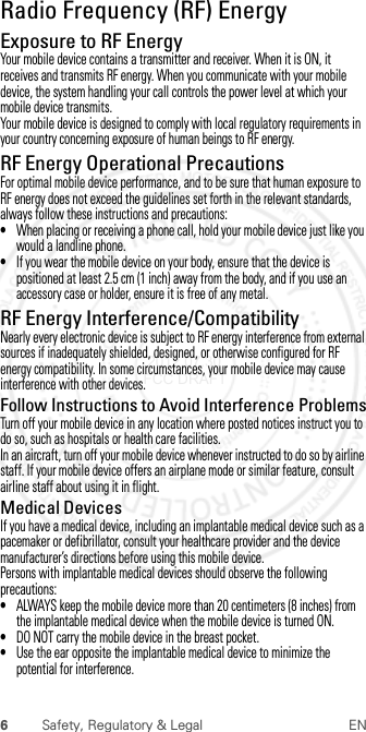 6Safety, Regulatory &amp; Legal ENRadio Frequency (RF) EnergyRF EnergyExposure to RF EnergyYour mobile device contains a transmitter and receiver. When it is ON, it receives and transmits RF energy. When you communicate with your mobile device, the system handling your call controls the power level at which your mobile device transmits.Your mobile device is designed to comply with local regulatory requirements in your country concerning exposure of human beings to RF energy.RF Energy Operational PrecautionsFor optimal mobile device performance, and to be sure that human exposure to RF energy does not exceed the guidelines set forth in the relevant standards, always follow these instructions and precautions:•When placing or receiving a phone call, hold your mobile device just like you would a landline phone.•If you wear the mobile device on your body, ensure that the device is positioned at least 2.5 cm (1 inch) away from the body, and if you use an accessory case or holder, ensure it is free of any metal.RF Energy Interference/CompatibilityNearly every electronic device is subject to RF energy interference from external sources if inadequately shielded, designed, or otherwise configured for RF energy compatibility. In some circumstances, your mobile device may cause interference with other devices.Follow Instructions to Avoid Interference ProblemsTurn off your mobile device in any location where posted notices instruct you to do so, such as hospitals or health care facilities.In an aircraft, turn off your mobile device whenever instructed to do so by airline staff. If your mobile device offers an airplane mode or similar feature, consult airline staff about using it in flight.Medical DevicesIf you have a medical device, including an implantable medical device such as a pacemaker or defibrillator, consult your healthcare provider and the device manufacturer’s directions before using this mobile device.Persons with implantable medical devices should observe the following precautions:•ALWAYS keep the mobile device more than 20 centimeters (8 inches) from the implantable medical device when the mobile device is turned ON.•DO NOT carry the mobile device in the breast pocket.•Use the ear opposite the implantable medical device to minimize the potential for interference. 2012.07.30 FCC DRAFT