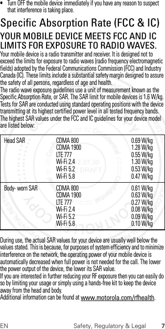 7EN Safety, Regulatory &amp; Legal•Turn OFF the mobile device immediately if you have any reason to suspect that interference is taking place.Specific Absorption Rate (FCC &amp; IC)SAR (FCC &amp; IC)YOUR MOBILE DEVICE MEETS FCC AND IC LIMITS FOR EXPOSURE TO RADIO WAVES.Your mobile device is a radio transmitter and receiver. It is designed not to exceed the limits for exposure to radio waves (radio frequency electromagnetic fields) adopted by the Federal Communications Commission (FCC) and Industry Canada (IC). These limits include a substantial safety margin designed to assure the safety of all persons, regardless of age and health.The radio wave exposure guidelines use a unit of measurement known as the Specific Absorption Rate, or SAR. The SAR limit for mobile devices is 1.6 W/kg.Tests for SAR are conducted using standard operating positions with the device transmitting at its highest certified power level in all tested frequency bands. The highest SAR values under the FCC and IC guidelines for your device model are listed below:During use, the actual SAR values for your device are usually well below the values stated. This is because, for purposes of system efficiency and to minimize interference on the network, the operating power of your mobile device is automatically decreased when full power is not needed for the call. The lower the power output of the device, the lower its SAR value.If you are interested in further reducing your RF exposure then you can easily do so by limiting your usage or simply using a hands-free kit to keep the device away from the head and body.Additional information can be found at www.motorola.com/rfhealth.Head SAR CDMA 800CDMA 1900LTE 777Wi-Fi 2.4Wi-Fi 5.2Wi-Fi 5.80.69 W/kg1.28 W/kg0.55 W/kg1.30 W/kg0.53 W/kg0.47 W/kgBody- worn SAR CDMA 800CDMA 1900LTE 777Wi-Fi 2.4Wi-Fi 5.2Wi-Fi 5.80.61 W/kg0.63 W/kg0.27 W/kg0.08 W/kg0.09 W/kg0.10 W/kg 2012.07.30 FCC DRAFT