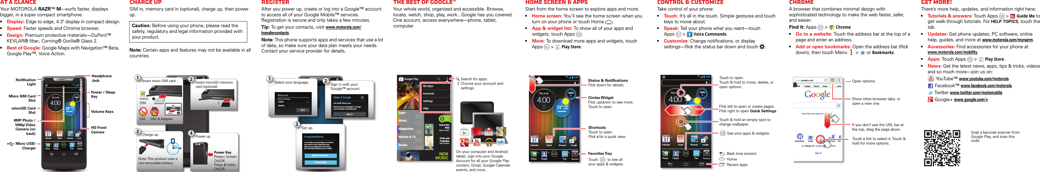 At a glanceAt a glanceYour MOTOROLA RAZR™ M—surfs faster, displays bigger, in a super compact smartphone.•Display: Edge to edge, 4.3&quot; display in compact design.•Speed: Faster speeds and Chrome browser.•Design: Premium protective materials—DuPont™ KEVLAR® fiber, Corning® Gorilla® Glass 2.•Best of Google: Google Maps with Navigation™ Beta, Google Play™, Voice Action.4:00CameraTextPhoneCalendar Email Browser GooglePeopleexsererxtrerGllGlltGoogleooglGoogleooglGoogleooglCameraGoogleoogl\[W]T^TYW_Y[\[\http://www.H 89°L 63°74°Sunnyvale77774Su777Thu, 5 Jul4:00HHH 898989°°L63°4°°74100%HeadphoneJackVolume KeysPower / Sleep KeyHD Front Camera8MP Photo / 1080p V ideo Camera (on back)Notification LightMicro SIM Card SlotmicroSD Card Slot Micro USB/   ChargerStartCharge upSIM in, memory card in (optional), charge up, then power up.Note: Certain apps and features may not be available in all countries.Caution: Before using your phone, please read the safety, regulatory and legal information provided with your product.4:001Insert micro SIM card.micro SIMSIM SIM &amp; Adapter2Insert microSD memory card (optional).4Power up.Power KeyPress= Screen On/Off. Press &amp; hold= On/Off.3Charge up.Note: This product uses a non-removable battery.3 HRegisterAfter you power up, create or log into a Google™ account to access all of your Google Mobile™ services. Registration is secure and only takes a few minutes.Tip: To get your contacts, visit www.motorola.com/transfercontacts.Note: This phone supports apps and services that use a lot of data, so make sure your data plan meets your needs. Contact your service provider for details.4:003Set up.Make it yours now...I’ll set up laterCongratulations!Let us help you personalize your devicenow. Want to call a friend first andshare your excitement? Don’t worry,you can setup whenever you’re ready.1WelcomeSelect your language:EnglishEspañolStartSelect your language. 2Sign in with your Google™ account.Make it GoogleGot Gmail? Sign in now.Never lose your stuff again. A GoogleAccount keeps everything safe.Sign inThe best of Google™Your whole world, organized and accessible. Browse, locate, watch, shop, play, work...Google has you covered. One account, access everywhere—phone, tablet, computer.MusicMagazinesBooksAppsMovies &amp; TVCall of the WildJack LondonPride and PrejudiceJane AustenGoogle PlayGamesNEW MUSICGGGGGaaaaammmmmeeeeesssssMy AppsAccountsSettingsHelpSearch for apps.Choose your account and settings.On your computer and Android tablet, sign into your Google Account for all your Google Play content, Gmail, Google Calendar events, and more.Home screen &amp; appsHome screen &amp; appsStart from the home screen to explore apps and more.•Home screen: You’ll see the home screen when you turn on your phone or touch Home .•App &amp; widget list: To show all of your apps and widgets, touch Apps .•More: To download more apps and widgets, touch Apps  &gt;Play Store.4:00CameraTextPhoneCalendar Email Browser GooglePeopleGllGllGoogleoogltGoogleooglGoogleooglggggCameraCCCH 89°L 63°74°SunnyvaleSuThu, 5 Jul4:00HHH 898989°°L63°100%Circles WidgetFlick up/down to see more. Touch to open.Status &amp; Notifications Flick down for details.Favorites TrayShortcutsTouch to open.Flick   for a quick view.Touch         to see allyour apps &amp; widgets.     Control &amp; customizeControl &amp; customizeTake control of your phone:•To u ch: It’s all in the touch. Simple gestures and touch keys to move about.•Speak: Tell your phone what you want—touch Apps &gt; Voice Commands.•Customize: Change notifications, or display settings—flick the status bar down and touch .4:00CameraTextPhoneCalendar Email Browser GooglePeopleGllGllGoogleoogltGoogleooglGoogleooglggggCameraCCCH 89°L 63°74°SunnyvaleSuThu, 5 Jul4:00HHH 898989°°L63°100%Touch to open. Touch &amp; hold to move, delete, or open options.See your apps &amp; widgets.Touch &amp; hold an empty spot to change wallpaper.Flick left to open or create pages.Flick right to open Quick Settings.  Back (one screen)HomeRecent appsBrowseChromeA browser that combines minimal design with sophisticated technology to make the web faster, safer, and easier: Find it: Apps  &gt;Chrome•Go to a website: Touch the address bar at the top of a page and enter an address.•Add or open bookmarks: Open the address bar (flick down), then touch Menu  &gt;  or Bookmarks.www.google.co.ukWebRestaurants Coffee Bars Fast Food ShoImages Places News moreNew! Save your maps for use offlineTorquay, UK - Update precise locationSign inTouch a link to select it. Touch &amp; hold for more options.Open options.Show other browser tabs, or open a new one.If you don’t see the URL bar at the top, drag the page down.Want more?Get more!There’s more help, updates, and information right here:•Tutorials &amp; answers: Touch Apps &gt; Guide Me to get walk-through tutorials. For HELP TOPICS, touch the tab.•Updates: Get phone updates, PC software, online help, guides, and more at www.motorola.com/myrazrm.•Accessories: Find accessories for your phone at www.motorola.com/mobility.•Apps: Touch Apps  &gt;Play Store.•News: Get the latest news, apps, tips &amp; tricks, videos and so much more—join us on:YouTube™www.youtube.com/motorolaFacebook™www.facebook.com/motorola Tw i tt e rwww.twitter.com/motomobile Google+ www.google.com/+Grab a barcode scanner from Google Play, and scan this code.