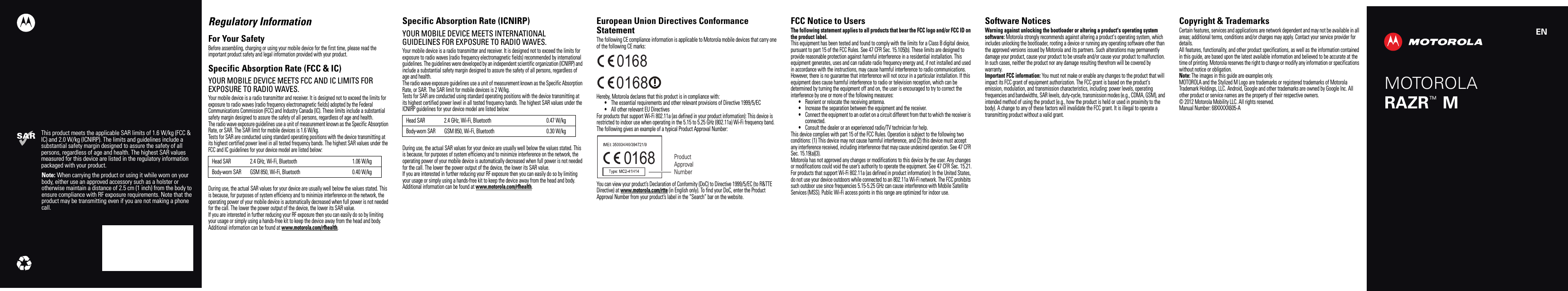 This product meets the applicable SAR limits of 1.6 W/kg (FCC &amp; IC) and 2.0 W/kg (ICNIRP). The limits and guidelines include a substantial safety margin designed to assure the safety of all persons, regardless of age and health. The highest SAR values measured for this device are listed in the regulatory information packaged with your product.Note: When carrying the product or using it while worn on your body, either use an approved accessory such as a holster or otherwise maintain a distance of 2.5 cm (1 inch) from the body to ensure compliance with RF exposure requirements. Note that the product may be transmitting even if you are not making a phone call.ENMOTOROLARAZR   MTMRegulatory InformationFor Your SafetyFor Your SafetyBefore assembling, charging or using your mobile device for the first time, please read the important product safety and legal information provided with your product.Specific Absorption Rate (FCC &amp; IC)SAR (FCC &amp; IC)YOUR MOBILE DEVICE MEETS FCC AND IC LIMITS FOR EXPOSURE TO RADIO WAVES.Your mobile device is a radio transmitter and receiver. It is designed not to exceed the limits for exposure to radio waves (radio frequency electromagnetic fields) adopted by the Federal Communications Commission (FCC) and Industry Canada (IC). These limits include a substantial safety margin designed to assure the safety of all persons, regardless of age and health.The radio wave exposure guidelines use a unit of measurement known as the Specific Absorption Rate, or SAR. The SAR limit for mobile devices is 1.6 W/kg.Tests for SAR are conducted using standard operating positions with the device transmitting at its highest certified power level in all tested frequency bands. The highest SAR values under the FCC and IC guidelines for your device model are listed below:During use, the actual SAR values for your device are usually well below the values stated. This is because, for purposes of system efficiency and to minimize interference on the network, the operating power of your mobile device is automatically decreased when full power is not needed for the call. The lower the power output of the device, the lower its SAR value.If you are interested in further reducing your RF exposure then you can easily do so by limiting your usage or simply using a hands-free kit to keep the device away from the head and body.Additional information can be found at www.motorola.com/rfhealth.Head SAR 2.4 GHz, Wi-Fi, Bluetooth 1.06 W/kgBody-worn SAR GSM 850, Wi-Fi, Bluetooth 0.40 W/kgSpecific Absorption Rate (ICNIRP)SAR (ICNIRP)YOUR MOBILE DEVICE MEETS INTERNATIONAL GUIDELINES FOR EXPOSURE TO RADIO WAVES.Your mobile device is a radio transmitter and receiver. It is designed not to exceed the limits for exposure to radio waves (radio frequency electromagnetic fields) recommended by international guidelines. The guidelines were developed by an independent scientific organization (ICNIRP) and include a substantial safety margin designed to assure the safety of all persons, regardless of age and health.The radio wave exposure guidelines use a unit of measurement known as the Specific Absorption Rate, or SAR. The SAR limit for mobile devices is 2 W/kg.Tests for SAR are conducted using standard operating positions with the device transmitting at its highest certified power level in all tested frequency bands. The highest SAR values under the ICNIRP guidelines for your device model are listed below:During use, the actual SAR values for your device are usually well below the values stated. This is because, for purposes of system efficiency and to minimize interference on the network, the operating power of your mobile device is automatically decreased when full power is not needed for the call. The lower the power output of the device, the lower its SAR value.If you are interested in further reducing your RF exposure then you can easily do so by limiting your usage or simply using a hands-free kit to keep the device away from the head and body.Additional information can be found at www.motorola.com/rfhealth.Head SAR 2.4 GHz, Wi-Fi, Bluetooth 0.47 W/kgBody-worn SAR GSM 850, Wi-Fi, Bluetooth 0.30 W/kgEuropean Union Directives Conformance StatementEU Conform anceThe following CE compliance information is applicable to Motorola mobile devices that carry one of the following CE marks:Hereby, Motorola declares that this product is in compliance with:•The essential requirements and other relevant provisions of Directive 1999/5/EC•All other relevant EU DirectivesFor products that support Wi-Fi 802.11a (as defined in your product information): This device is restricted to indoor use when operating in the 5.15 to 5.25 GHz (802.11a) Wi-Fi frequency band.The following gives an example of a typical Product Approval Number:You can view your product’s Declaration of Conformity (DoC) to Directive 1999/5/EC (to R&amp;TTE Directive) at www.motorola.com/rtte (in English only). To find your DoC, enter the Product Approval Number from your product’s label in the “Search” bar on the website.0168 01680168 Product Approval NumberFCC Notice to UsersFCC Notic eThe following statement applies to all products that bear the FCC logo and/or FCC ID on the product label.This equipment has been tested and found to comply with the limits for a Class B digital device, pursuant to part 15 of the FCC Rules. See 47 CFR Sec. 15.105(b). These limits are designed to provide reasonable protection against harmful interference in a residential installation. This equipment generates, uses and can radiate radio frequency energy and, if not installed and used in accordance with the instructions, may cause harmful interference to radio communications. However, there is no guarantee that interference will not occur in a particular installation. If this equipment does cause harmful interference to radio or television reception, which can be determined by turning the equipment off and on, the user is encouraged to try to correct the interference by one or more of the following measures:•Reorient or relocate the receiving antenna.•Increase the separation between the equipment and the receiver.•Connect the equipment to an outlet on a circuit different from that to which the receiver is connected.•Consult the dealer or an experienced radio/TV technician for help.This device complies with part 15 of the FCC Rules. Operation is subject to the following two conditions: (1) This device may not cause harmful interference, and (2) this device must accept any interference received, including interference that may cause undesired operation. See 47 CFR Sec. 15.19(a)(3).Motorola has not approved any changes or modifications to this device by the user. Any changes or modifications could void the user’s authority to operate the equipment. See 47 CFR Sec. 15.21.For products that support Wi-Fi 802.11a (as defined in product information): In the United States, do not use your device outdoors while connected to an 802.11a Wi-Fi network. The FCC prohibits such outdoor use since frequencies 5.15-5.25 GHz can cause interference with Mobile Satellite Services (MSS). Public Wi-Fi access points in this range are optimized for indoor use.Software NoticesSoftware NoticesWarning against unlocking the bootloader or altering a product&apos;s operating system software: Motorola strongly recommends against altering a product&apos;s operating system, which includes unlocking the bootloader, rooting a device or running any operating software other than the approved versions issued by Motorola and its partners. Such alterations may permanently damage your product, cause your product to be unsafe and/or cause your product to malfunction. In such cases, neither the product nor any damage resulting therefrom will be covered by warranty.Important FCC information: You must not make or enable any changes to the product that will impact its FCC grant of equipment authorization. The FCC grant is based on the product&apos;s emission, modulation, and transmission characteristics, including: power levels, operating frequencies and bandwidths, SAR levels, duty-cycle, transmission modes (e.g., CDMA, GSM), and intended method of using the product (e.g., how the product is held or used in proximity to the body). A change to any of these factors will invalidate the FCC grant. It is illegal to operate a transmitting product without a valid grant.Copyright &amp; TrademarksCopyright  &amp; TrademarksCertain features, services and applications are network dependent and may not be available in all areas; additional terms, conditions and/or charges may apply. Contact your service provider for details.All features, functionality, and other product specifications, as well as the information contained in this guide, are based upon the latest available information and believed to be accurate at the time of printing. Motorola reserves the right to change or modify any information or specifications without notice or obligation.Note: The images in this guide are examples only.MOTOROLA and the Stylized M Logo are trademarks or registered trademarks of Motorola Trademark Holdings, LLC. Android, Google and other trademarks are owned by Google Inc. All other product or service names are the property of their respective owners.© 2012 Motorola Mobility LLC. All rights reserved.Manual Number: 68XXXXX605-A