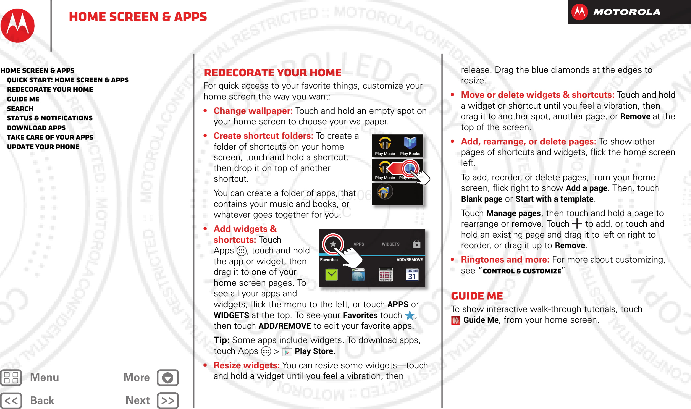 BackNextMenu MoreHome screen &amp; appsRedecorate your homeFor quick access to your favorite things, customize your home screen the way you want:• Change wallpaper: Touch and hold an empty spot on your home screen to choose your wallpaper.• Create shortcut folders: To cr eate a folder of shortcuts on your home screen, touch and hold a shortcut, then drop it on top of another shortcut.You can create a folder of apps, that contains your music and books, or whatever goes together for you.• Add widgets &amp; shortcuts: Touch  Apps , touch and hold the app or widget, then drag it to one of your home screen pages. To see all your apps and widgets, flick the menu to the left, or touch APPS or WIDGETS at the top. To see your Favorites touch  , then touch ADD/REMOVE to edit your favorite apps.Tip: Some apps include widgets. To download apps, touch Apps  &gt;Play Store.• Resize widgets: You can resize some widgets—touch and hold a widget until you feel a vibration, then Play Music Play BooksPlay Music Play BookksWWW.12345APPS WIDGETSFavorites ADD/REMOVErelease. Drag the blue diamonds at the edges to resize.• Move or delete widgets &amp; shortcuts: Touch and hold a widget or shortcut until you feel a vibration, then drag it to another spot, another page, or Remove at the top of the screen.• Add, rearrange, or delete pages: To show other pages of shortcuts and widgets, flick the home screen left.To add, reorder, or delete pages, from your home screen, flick right to show Add a page. Then, touch Blank page or Start with a template.Touch Manage pages, then touch and hold a page to rearrange or remove. Touch  to add, or touch and hold an existing page and drag it to left or right to reorder, or drag it up to Remove.• Ringtones and more: For more about customizing, see “Control &amp; customize”.Guide MeTo show interactive walk-through tutorials, touch Guide Me, from your home screen.Home screen &amp; apps   Quick start: Home screen &amp; apps   Redecorate your home   Guide Me   Search   Status &amp; notifications   Download apps   Take Care of your apps   Update your phone2012.09.06 FCC