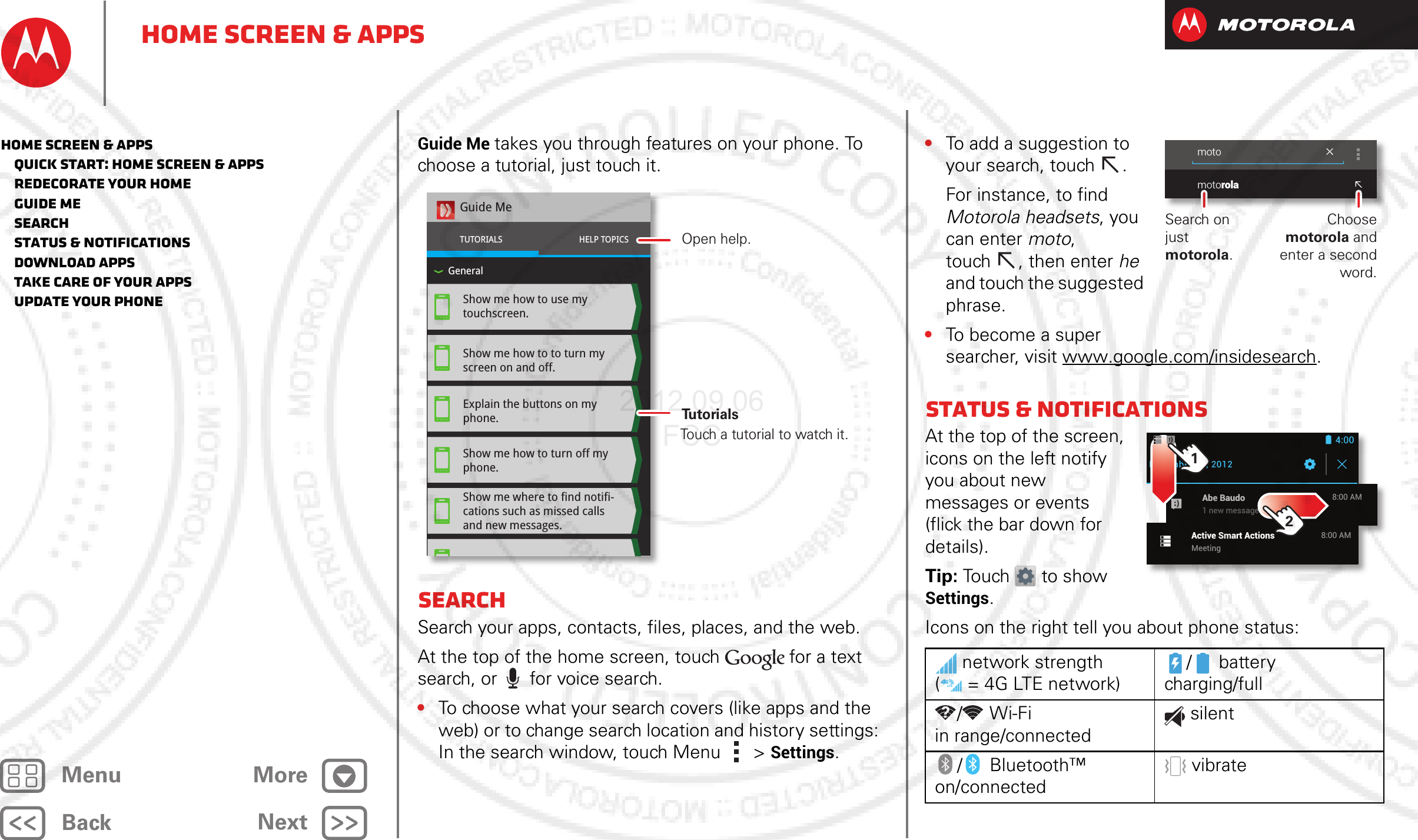 BackNextMenu MoreHome screen &amp; appsGuide Me takes you through features on your phone. To choose a tutorial, just touch it.SearchSearch your apps, contacts, files, places, and the web.At the top of the home screen, touch for a text search, or for voice search.•To choose what your search covers (like apps and the web) or to change search location and history settings: In the search window, touch Menu  &gt; Settings.Show me how to use my touchscreen.Show me how to to turn my screen on and off.Explain the buttons on my phone.Show me how to turn off my phone.Show me where to find notifi-cations such as missed calls and new messages.Guide MeTUTORIALSGeneralHELP TOPICSOpen help.Touch a tutorial to watch it.Tu t o rials•To add a suggestion to your search, touch  .For instance, to find Motorola headsets, you can enter moto, touch , then enter he and touch the suggested phrase.•To become a super searcher, visit www.google.com/insidesearch.Status &amp; notificationsAt the top of the screen, icons on the left notify you about new messages or events (flick the bar down for details).Tip: Touch to show Settings.Icons on the right tell you about phone status:network strength ( = 4G LTE network)/battery charging/full/Wi-Fi in range/connectedsilent/ Bluetooth™ on/connectedvibratemotomotorolaChoose motorola and enter a second word.Search on just motorola.December 21, 2012Active Smart ActionsMeeting8:00 AMAbe Baudo1 new message8:00 AM4:0012Home screen &amp; apps   Quick start: Home screen &amp; apps   Redecorate your home   Guide Me   Search   Status &amp; notifications   Download apps   Take Care of your apps   Update your phone2012.09.06 FCC