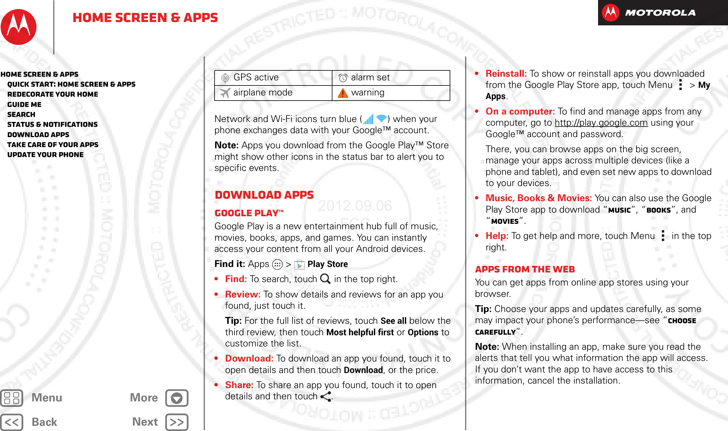 BackNextMenu MoreHome screen &amp; appsNetwork and Wi-Fi icons turn blue (   ) when your phone exchanges data with your Google™ account.Note: Apps you download from the Google Play™ Store might show other icons in the status bar to alert you to specific events.Download appsGoogle Play™Google Play is a new entertainment hub full of music, movies, books, apps, and games. You can instantly access your content from all your Android devices.Find it: Apps  &gt;Play Store• Find: To search, touch in the top right.•Review: To show details and reviews for an app you found, just touch it.Tip: For the full list of reviews, touch See all below the third review, then touch Most helpful first or Options to customize the list.• Download: To download an app you found, touch it to open details and then touch Download, or the price.•Share: To share an app you found, touch it to open details and then touch .GPS active alarm setairplane mode warning•Reinstall: To show or reinstall apps you downloaded from the Google Play Store app, touch Menu  &gt;My Apps.• On a computer: To find and manage apps from any computer, go to http://play.google.com using your Google™ account and password.There, you can browse apps on the big screen, manage your apps across multiple devices (like a phone and tablet), and even set new apps to download to your devices.• Music, Books &amp; Movies: You can also use the Google Play Store app to download “Music”, “Books”, and “Movies”.•Help: To get help and more, touch Menu in the top right.Apps from the webYou can get apps from online app stores using your browser.Tip: Choose your apps and updates carefully, as some may impact your phone’s performance—see “Choose carefully”.Note: When installing an app, make sure you read the alerts that tell you what information the app will access. If you don’t want the app to have access to this information, cancel the installation.Home screen &amp; apps   Quick start: Home screen &amp; apps   Redecorate your home   Guide Me   Search   Status &amp; notifications   Download apps   Take Care of your apps   Update your phone2012.09.06 FCC