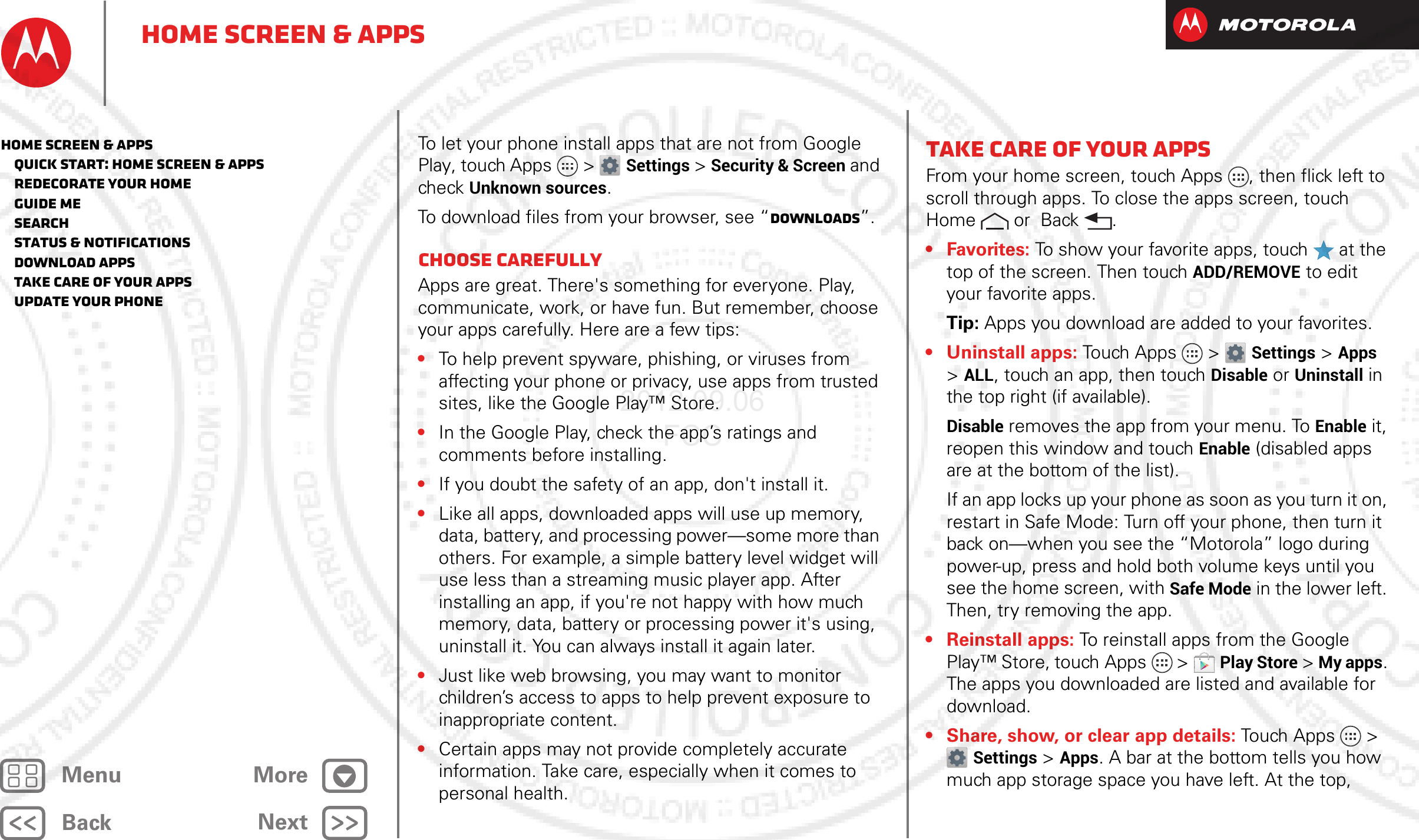 BackNextMenu MoreHome screen &amp; appsTo let your phone install apps that are not from Google Play, touch Apps &gt; Settings &gt; Security &amp; Screen and check Unknown sources.To download files from your browser, see “Downloads”.Choose carefullyApps are great. There&apos;s something for everyone. Play, communicate, work, or have fun. But remember, choose your apps carefully. Here are a few tips:•To help prevent spyware, phishing, or viruses from affecting your phone or privacy, use apps from trusted sites, like the Google Play™ Store.•In the Google Play, check the app’s ratings and comments before installing.•If you doubt the safety of an app, don&apos;t install it.•Like all apps, downloaded apps will use up memory, data, battery, and processing power—some more than others. For example, a simple battery level widget will use less than a streaming music player app. After installing an app, if you&apos;re not happy with how much memory, data, battery or processing power it&apos;s using, uninstall it. You can always install it again later.•Just like web browsing, you may want to monitor children’s access to apps to help prevent exposure to inappropriate content.•Certain apps may not provide completely accurate information. Take care, especially when it comes to personal health.Take Care of your appsFrom your home screen, touch Apps , then flick left to scroll through apps. To close the apps screen, touch Home  or  Back .• Favorites: To show your favorite apps, touch   at the top of the screen. Then touch ADD/REMOVE to edit your favorite apps.Tip: Apps you download are added to your favorites.• Uninstall apps: Touch Apps &gt; Settings &gt;Apps &gt;ALL, touch an app, then touch Disable or Uninstall in the top right (if available).Disable removes the app from your menu. To Enable it, reopen this window and touch Enable (disabled apps are at the bottom of the list).If an app locks up your phone as soon as you turn it on, restart in Safe Mode: Turn off your phone, then turn it back on—when you see the “Motorola” logo during power-up, press and hold both volume keys until you see the home screen, with Safe Mode in the lower left. Then, try removing the app.• Reinstall apps: To reinstall apps from the Google Play™ Store, touch Apps  &gt;Play Store &gt; My apps. The apps you downloaded are listed and available for download.• Share, show, or clear app details: Touch Apps &gt; Settings &gt; Apps. A bar at the bottom tells you how much app storage space you have left. At the top, Home screen &amp; apps   Quick start: Home screen &amp; apps   Redecorate your home   Guide Me   Search   Status &amp; notifications   Download apps   Take Care of your apps   Update your phone2012.09.06 FCC