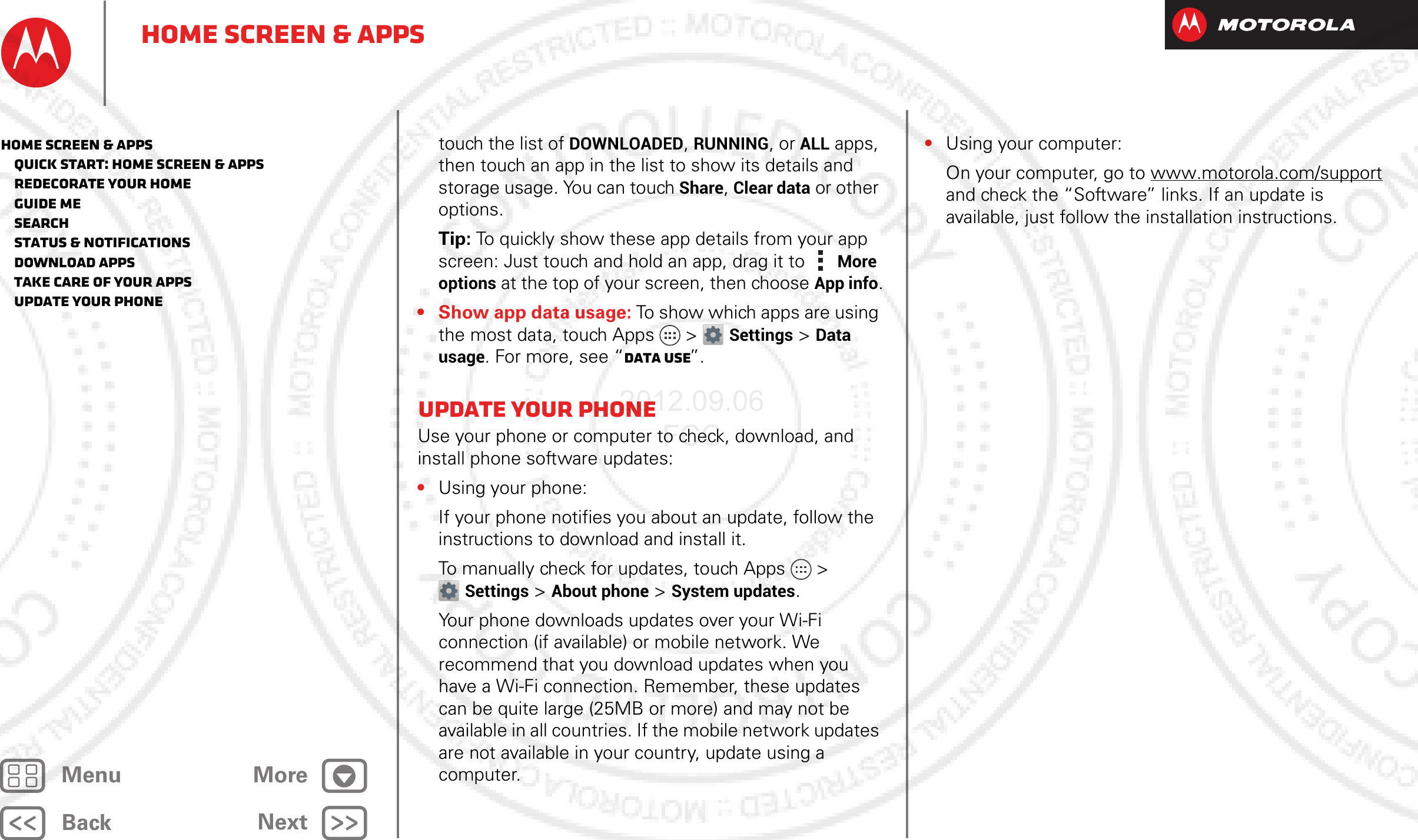 BackNextMenu MoreHome screen &amp; appstouch the list of DOWNLOADED, RUNNING, or ALL apps, then touch an app in the list to show its details and storage usage. You can touch Share, Clear data or other options.Tip: To quickly show these app details from your app screen: Just touch and hold an app, drag it to More options at the top of your screen, then choose App info.• Show app data usage: To show which apps are using the most data, touch Apps  &gt;Settings &gt;Data usage. For more, see “Data use”.Update your phoneUse your phone or computer to check, download, and install phone software updates:•Using your phone:If your phone notifies you about an update, follow the instructions to download and install it.To manually check for updates, touch Apps &gt; Settings &gt; About phone &gt; System updates.Your phone downloads updates over your Wi-Fi connection (if available) or mobile network. We recommend that you download updates when you have a Wi-Fi connection. Remember, these updates can be quite large (25MB or more) and may not be available in all countries. If the mobile network updates are not available in your country, update using a computer.•Using your computer:On your computer, go to www.motorola.com/support and check the “Software” links. If an update is available, just follow the installation instructions.Home screen &amp; apps   Quick start: Home screen &amp; apps   Redecorate your home   Guide Me   Search   Status &amp; notifications   Download apps   Take Care of your apps   Update your phone2012.09.06 FCC