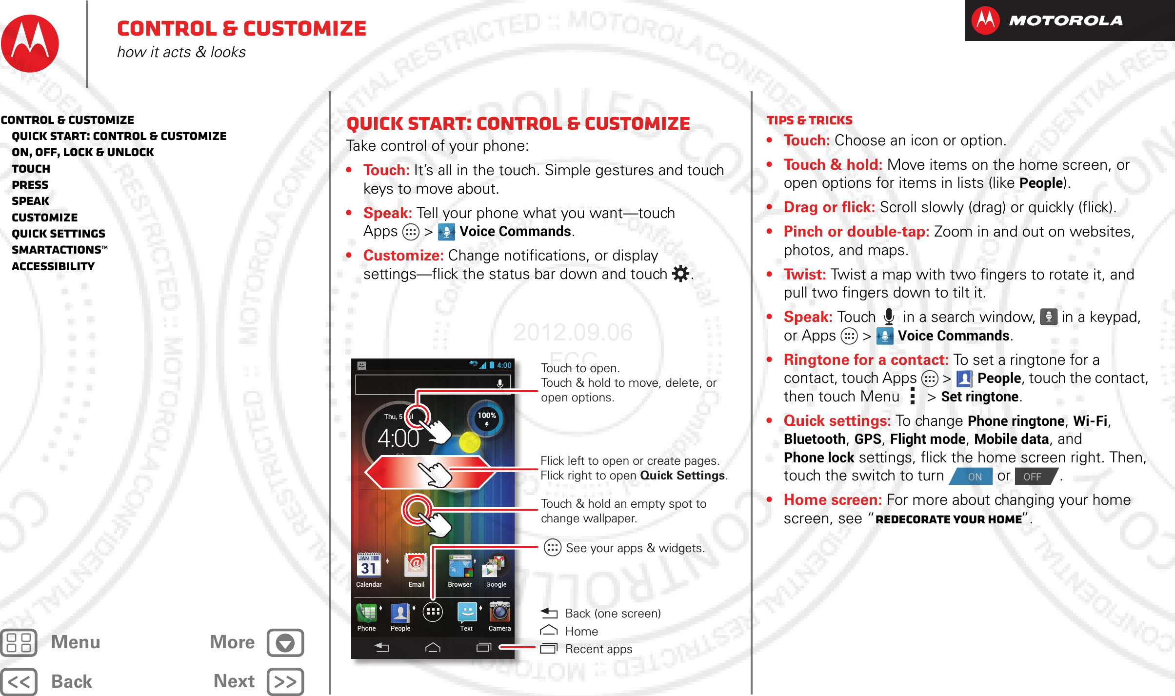 BackNextMenu MoreControl &amp; customizehow it acts &amp; looksQuick start: Control &amp; customizeTake control of your phone:•Touch: It’s all in the touch. Simple gestures and touch keys to move about.•Speak: Tell your phone what you want—touch Apps &gt; Voice Commands.•Customize: Change notifications, or display settings—flick the status bar down and touch .4:00CameraTextPhoneCalendar Email Browser GooglePeopleGllGllGoogleoogltGoogleooglGoogleooglggggCameraCCCH 89°L 63°74°SunnyvaleSuThu, 5 Jul4:00HHH 898989°°L63°100%Touch to open. Touch &amp; hold to move, delete, or open options.See your apps &amp; widgets.Touch &amp; hold an empty spot to change wallpaper.Flick left to open or create pages.Flick right to open Quick Settings.  Back (one screen)HomeRecent appsTips &amp; tricks•Touch: Choose an icon or option.• Touch &amp; hold: Move items on the home screen, or open options for items in lists (like People).• Drag or flick: Scroll slowly (drag) or quickly (flick).• Pinch or double-tap: Zoom in and out on websites, photos, and maps.•Twist: Twist a map with two fingers to rotate it, and pull two fingers down to tilt it.•Speak: Touch  in a search window,   in a keypad, or Apps &gt; Voice Commands. • Ringtone for a contact: To set a ringtone for a contact, touch Apps  &gt;People, touch the contact, then touch Menu  &gt;Set ringtone.•Quick settings: To ch an g e Phone ringtone, Wi-Fi, Bluetooth, GPS, Flight mode, Mobile data, and Phone lock settings, flick the home screen right. Then, touch the switch to turn   or  .• Home screen: For more about changing your home screen, see “Redecorate your home”.ONOFFControl &amp; customize   Quick start: Control &amp; customize   On, off, lock &amp; unlock   Touch   Press   Speak   Customize   Quick settings   SmartActions™   Accessibility2012.09.06 FCC