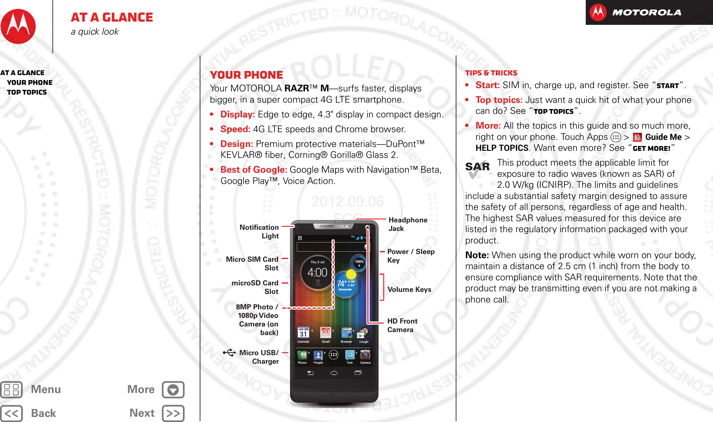 BackNextMenu MoreAt a glancea quick lookYour phone Yo u r  M OTO RO L A  RAZR™ M—surfs faster, displays bigger, in a super compact 4G LTE smartphone.•Display: Edge to edge, 4.3&quot; display in compact design.•Speed: 4G LTE speeds and Chrome browser.•Design: Premium protective materials—DuPont™ KEVLAR® fiber, Corning® Gorilla® Glass 2.• Best of Google: Google Maps with Navigation™ Beta, Google Play™, Voice Action.4:00CameraTextPhoneCalendar Email Browser GooglePeopleexsererxtrerGllGlltGoogleooglGoogleooglGoogleooglCameraGoogleoogl\[W]T^TYW_Y[\[\http://www.H 89°L 63°74°Sunnyvale77774Su77Thu, 5 Jul4:00HHH 898989°°L63°4°°74100%HeadphoneJackVolume KeysPower / Sleep KeyHD Front Camera8MP Photo / 1080p V ideo Camera (on back)Notification LightMicro SIM Card SlotmicroSD Card Slot Micro USB/   ChargerTips &amp; tricks•Start: SIM in, charge up, and register. See “Start”.• Top topics: Just want a quick hit of what your phone can do? See “Top topics”.•More: All the topics in this guide and so much more, right on your phone. Touch Apps &gt; Guide Me &gt; HELP TOPICS. Want even more? See “Get more!”This product meets the applicable limit for exposure to radio waves (known as SAR) of 2.0 W/kg (ICNIRP). The limits and guidelines include a substantial safety margin designed to assure the safety of all persons, regardless of age and health. The highest SAR values measured for this device are listed in the regulatory information packaged with your product.Note: When using the product while worn on your body, maintain a distance of 2.5 cm (1 inch) from the body to ensure compliance with SAR requirements. Note that the product may be transmitting even if you are not making a phone call.At a glance   Your phone   Top topics2012.09.06 FCC