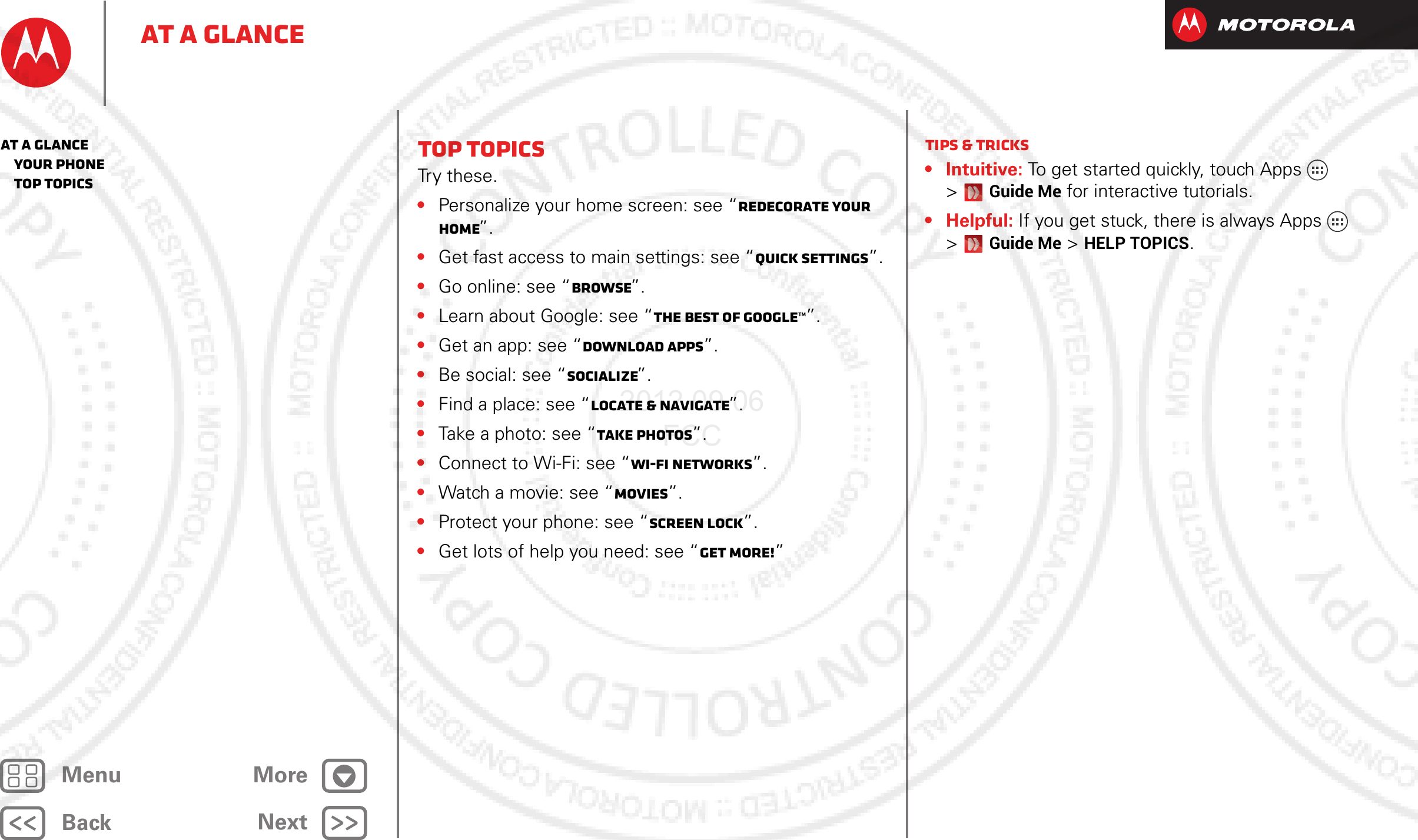 BackNextMenu MoreAt a glanceTop topicsTr y  t h e s e .•Personalize your home screen: see “Redecorate your home”.•Get fast access to main settings: see “Quick settings”.•Go online: see “Browse”.•Learn about Google: see “The best of Google™”.•Get an app: see “Download apps”.•Be social: see “Socialize”.•Find a place: see “Locate &amp; navigate”.•Take a photo: see “Take photos”.•Connect to Wi-Fi: see “Wi-Fi Networks”.•Watch a movie: see “Movies”.•Protect your phone: see “Screen lock”.•Get lots of help you need: see “Get more!”Tips &amp; tricks• Intuitive: To get started quickly, touch Apps&gt; Guide Me for interactive tutorials.• Helpful: If you get stuck, there is always Apps&gt; Guide Me &gt; HELP TOPICS.At a glance   Your phone   Top topics2012.09.06 FCC