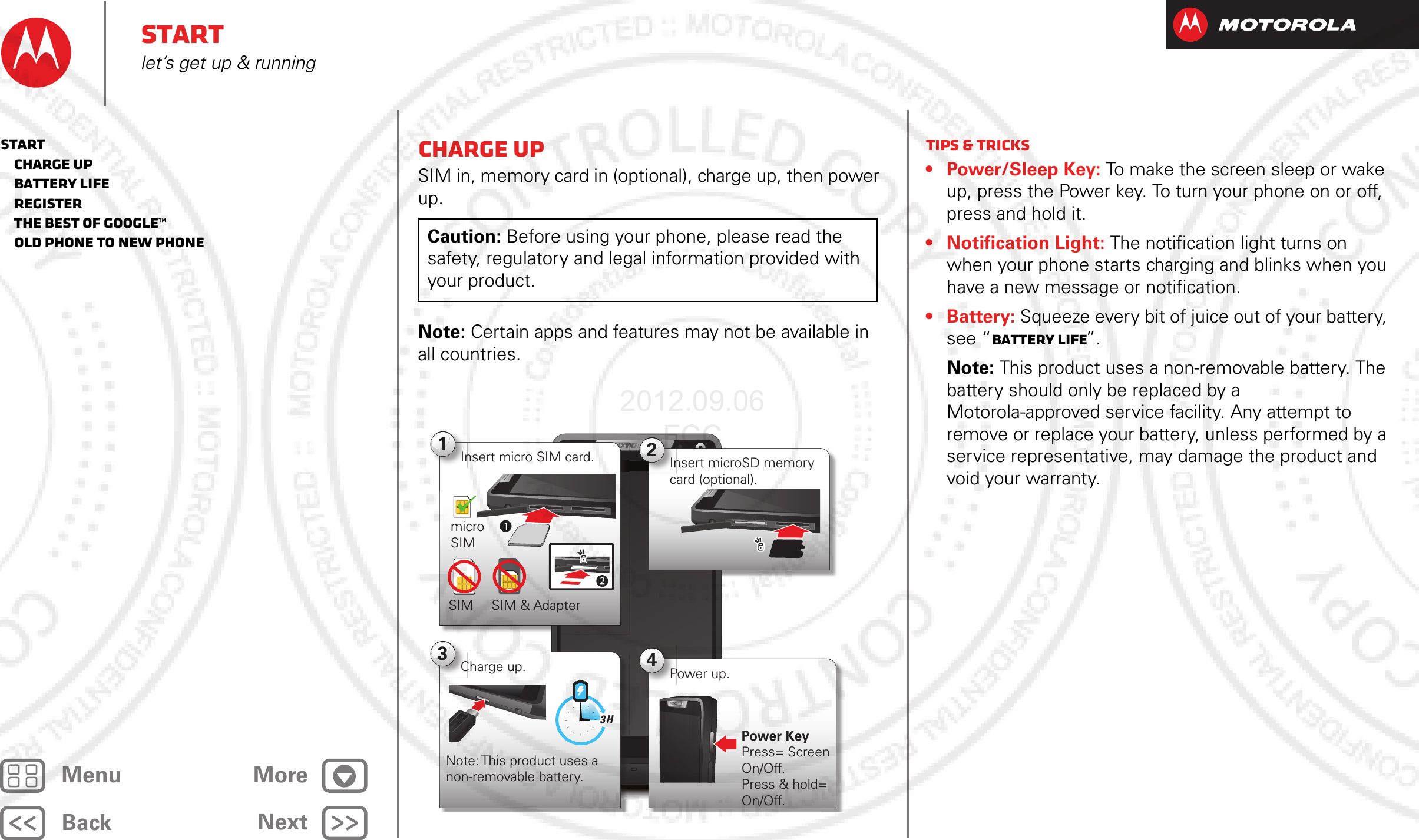 BackNextMenu MoreStartlet’s get up &amp; runningCharge upSIM in, memory card in (optional), charge up, then power up.Note: Certain apps and features may not be available in all countries.Caution: Before using your phone, please read the safety, regulatory and legal information provided with your product.4:001Insert micro SIM card.micro SIMSIM SIM &amp; Adapter2Insert microSD memory card (optional).4Power up.Power KeyPress= Screen On/Off. Press &amp; hold= On/Off.3Charge up.Note: This product uses a non-removable battery.3 HTips &amp; tricks• Power/Sleep Key: To make the screen sleep or wake up, press the Power key. To turn your phone on or off, press and hold it.• Notification Light: The notification light turns on when your phone starts charging and blinks when you have a new message or notification.• Battery: Squeeze every bit of juice out of your battery, see “Battery life”.Note: This product uses a non-removable battery. The battery should only be replaced by a Motorola-approved service facility. Any attempt to remove or replace your battery, unless performed by a service representative, may damage the product and void your warranty.Start   Charge up   Battery life   Register   The best of Google™   Old phone to new phone2012.09.06 FCC