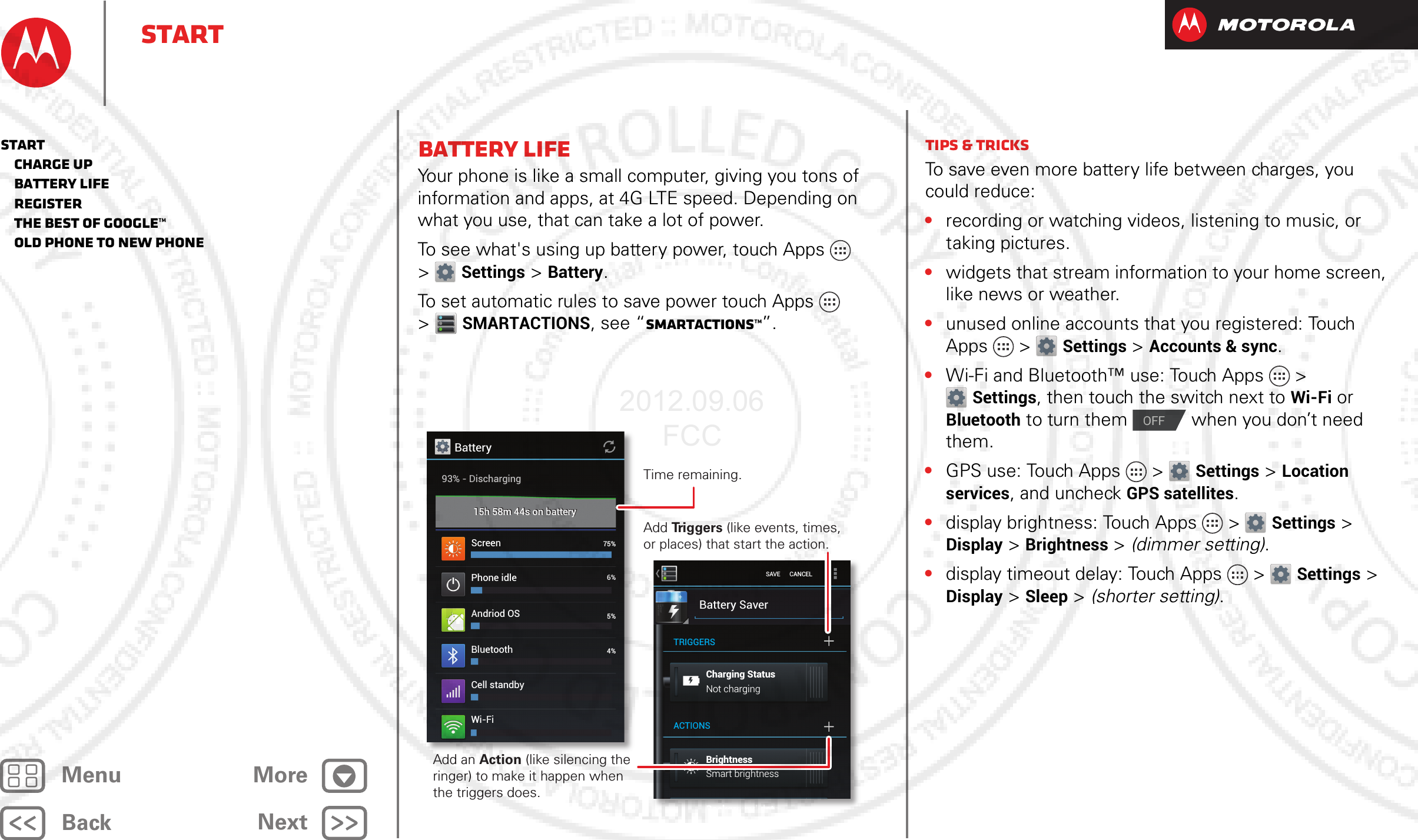 BackNextMenu MoreStartBattery lifeYour phone is like a small computer, giving you tons of information and apps, at 4G LTE speed. Depending on what you use, that can take a lot of power.To see what&apos;s using up battery power, touch Apps  &gt;Settings &gt; Battery.To set automatic rules to save power touch Apps  &gt;SMARTACTIONS, see “SmartActions™”.Battery93% - Discharging15h 58m 44s on battery15h 58m 44s on batteryScreen 75%6%5%4%3%Phone idleAndriod OSBluetoothCell standbyWi-FiBattery SaverCharging StatusNot chargingSmart brightnessBrightnessBackground dataTRIGGERSACTIONSSAVE      CANCELTime remaining.Add an Action (like silencing the ringer) to make it happen when the triggers does.Add Triggers (like events, times, or places) that start the action.Tips &amp; tricksTo save even more battery life between charges, you could reduce:•recording or watching videos, listening to music, or taking pictures.•widgets that stream information to your home screen, like news or weather.•unused online accounts that you registered: Touch Apps &gt; Settings &gt;Accounts &amp; sync.•Wi-Fi and Bluetooth™ use: Touch Apps &gt; Settings, then touch the switch next to Wi-Fi or Bluetooth to turn them   when you don’t need them.•GPS use: Touch Apps &gt; Settings &gt; Location services, and uncheck GPS satellites.•display brightness: Touch Apps &gt; Settings &gt; Display &gt; Brightness &gt; (dimmer setting).•display timeout delay: Touch Apps &gt; Settings &gt; Display &gt; Sleep &gt; (shorter setting).OFFStart   Charge up   Battery life   Register   The best of Google™   Old phone to new phone2012.09.06 FCC