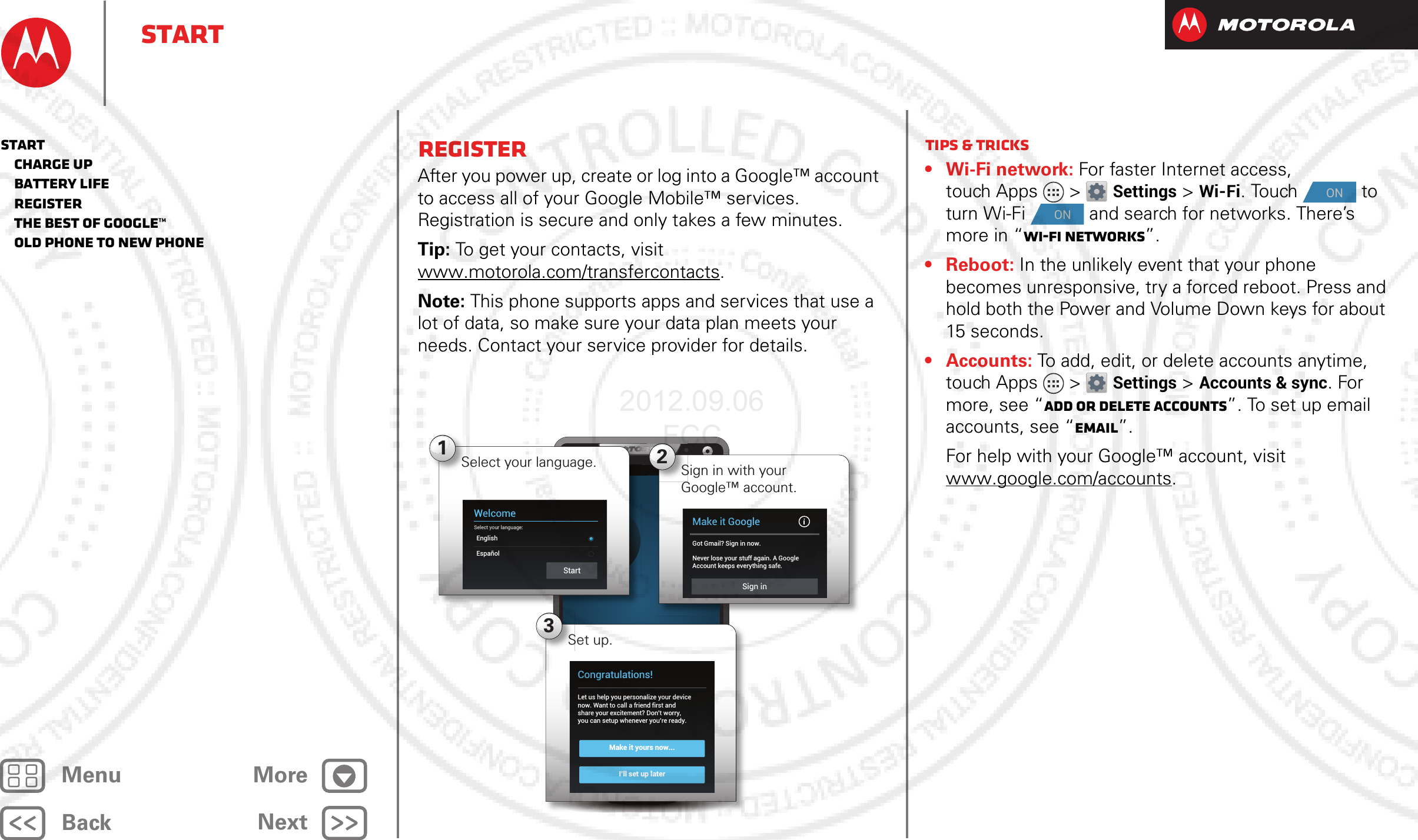 BackNextMenu MoreStartRegisterAfter you power up, create or log into a Google™ account to access all of your Google Mobile™ services. Registration is secure and only takes a few minutes.Tip: To get your contacts, visit www.motorola.com/transfercontacts.Note: This phone supports apps and services that use a lot of data, so make sure your data plan meets your needs. Contact your service provider for details.4:003Set up.Make it yours now...I’ll set up laterCongratulations!Let us help you personalize your devicenow. Want to call a friend first andshare your excitement? Don’t worry,you can setup whenever you’re ready.1WelcomeSelect your language:EnglishEspañolStartSelect your language. 2Sign in with your Google™ account.Make it GoogleGot Gmail? Sign in now.Never lose your stuff again. A GoogleAccount keeps everything safe.Sign inTips &amp; tricks• Wi-Fi network: For faster Internet access, touch Apps &gt; Settings &gt;Wi-Fi. Touch   to turn Wi-Fi   and search for networks. There’s more in “Wi-Fi Networks”.•Reboot: In the unlikely event that your phone becomes unresponsive, try a forced reboot. Press and hold both the Power and Volume Down keys for about 15 seconds.• Accounts: To add, edit, or delete accounts anytime, touch Apps &gt; Settings &gt;Accounts &amp; sync. For more, see “Add or delete accounts”. To set up email accounts, see “Email”.For help with your Google™ account, visit www.google.com/accounts.ONONStart   Charge up   Battery life   Register   The best of Google™   Old phone to new phone2012.09.06 FCC