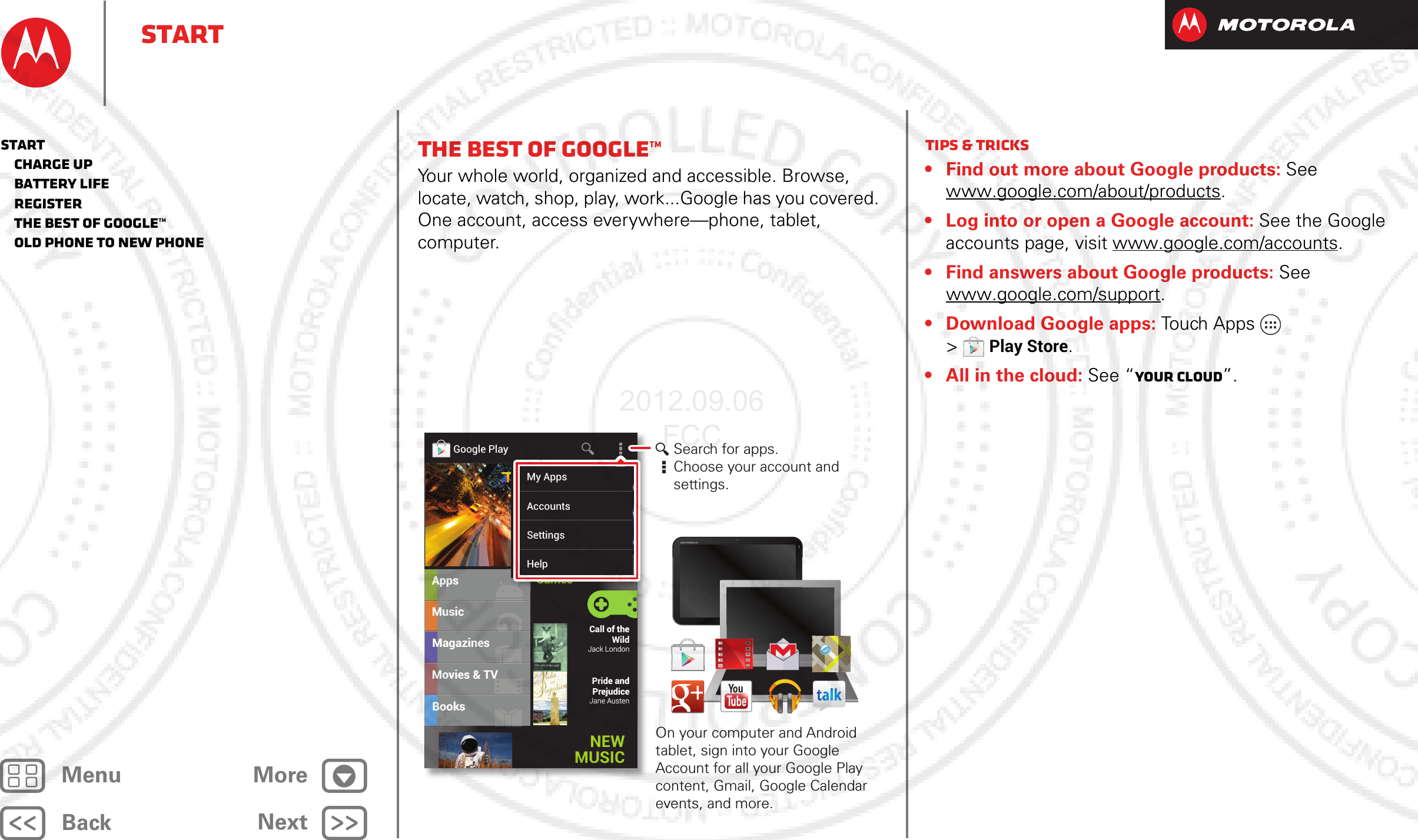 BackNextMenu MoreStartThe best of Google™Your whole world, organized and accessible. Browse, locate, watch, shop, play, work...Google has you covered. One account, access everywhere—phone, tablet, computer.MusicMagazinesBooksAppsMovies &amp; TVCall of the WildJack LondonPride and PrejudiceJane AustenGoogle PlayGamesNEW MUSICGGGGGaaaaammmmmeeeeesssssMy AppsAccountsSettingsHelpSearch for apps.Choose your account and settings.On your computer and Android tablet, sign into your Google Account for all your Google Play content, Gmail, Google Calendar events, and more.Tips &amp; tricks• Find out more about Google products: See www.google.com/about/products.• Log into or open a Google account: See the Google accounts page, visit www.google.com/accounts. • Find answers about Google products: See www.google.com/support. • Download Google apps: Touch Apps  &gt;Play Store.• All in the cloud: See “Your cloud”.Start   Charge up   Battery life   Register   The best of Google™   Old phone to new phone2012.09.06 FCC