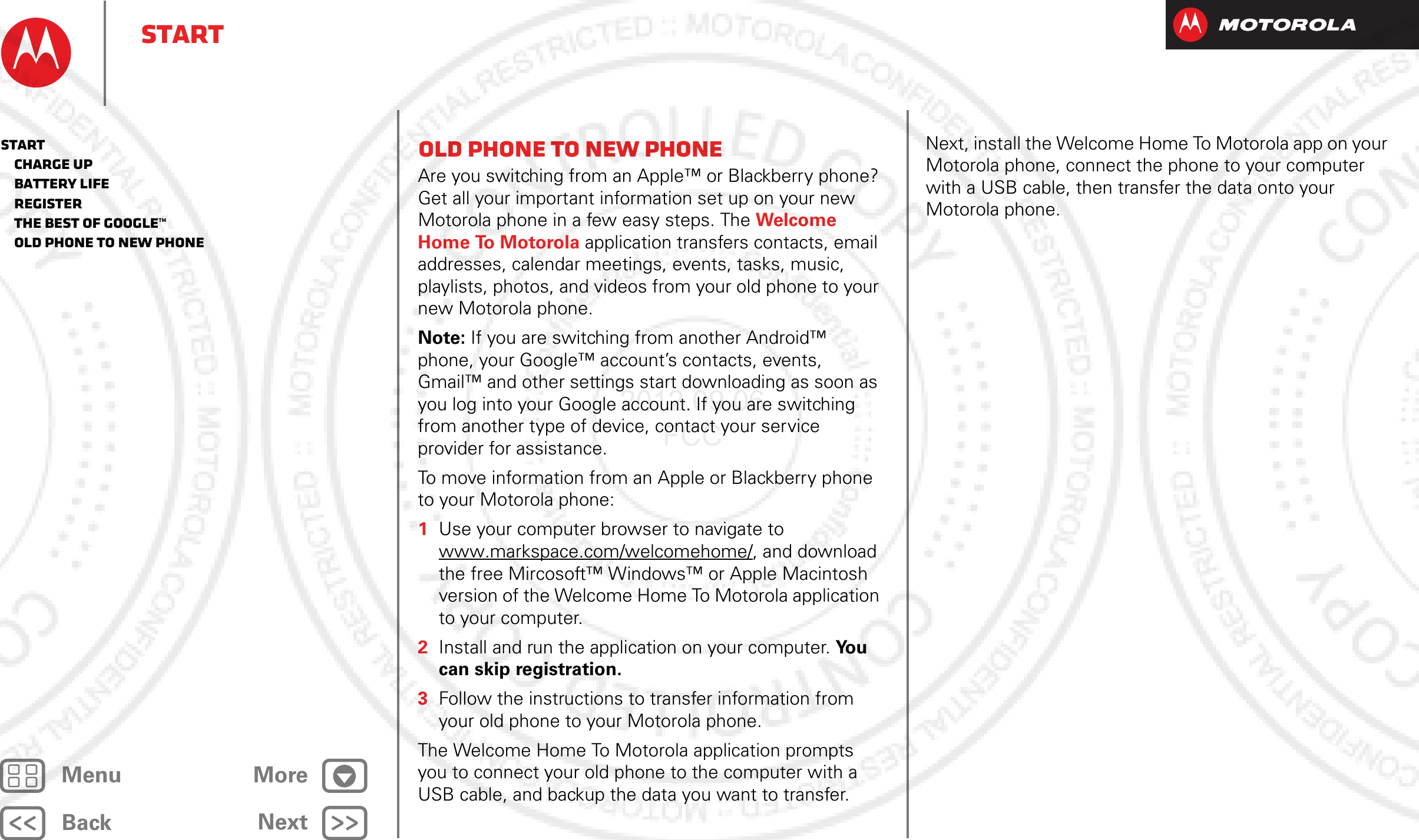 BackNextMenu MoreStartOld phone to new phoneAre you switching from an Apple™ or Blackberry phone? Get all your important information set up on your new Motorola phone in a few easy steps. The Welcome Home To Motorola application transfers contacts, email addresses, calendar meetings, events, tasks, music, playlists, photos, and videos from your old phone to your new Motorola phone.Note: If you are switching from another Android™ phone, your Google™ account’s contacts, events, Gmail™ and other settings start downloading as soon as you log into your Google account. If you are switching from another type of device, contact your service provider for assistance.To move information from an Apple or Blackberry phone to your Motorola phone:  1Use your computer browser to navigate to www.markspace.com/welcomehome/, and download the free Mircosoft™ Windows™ or Apple Macintosh version of the Welcome Home To Motorola application to your computer.2Install and run the application on your computer. Yo u  can skip registration.3Follow the instructions to transfer information from your old phone to your Motorola phone.The Welcome Home To Motorola application prompts you to connect your old phone to the computer with a USB cable, and backup the data you want to transfer.Next, install the Welcome Home To Motorola app on your Motorola phone, connect the phone to your computer with a USB cable, then transfer the data onto your Motorola phone.Start   Charge up   Battery life   Register   The best of Google™   Old phone to new phone2012.09.06 FCC