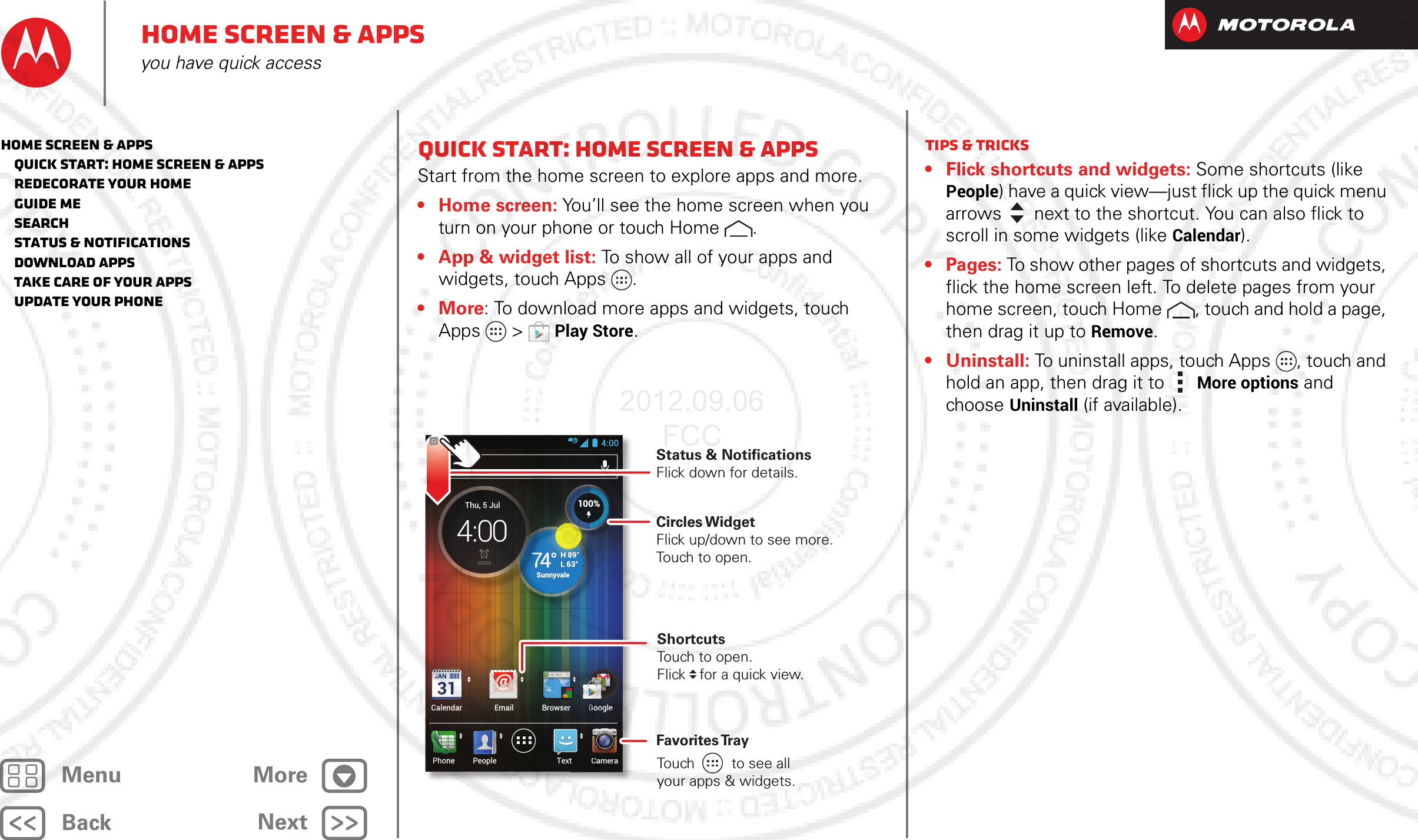 BackNextMenu MoreHome screen &amp; appsyou have quick accessQuick start: Home screen &amp; appsStart from the home screen to explore apps and more.•Home screen: You’ll see the home screen when you turn on your phone or touch Home .• App &amp; widget list: To show all of your apps and widgets, touch Apps .•More: To download more apps and widgets, touch Apps  &gt;Play Store.4:00CameraTextPhoneCalendar Email Browser GooglePeopleGllGllGoogleoogltGoogleooglGoogleooglggggCameraCCCH 89°L 63°74°SunnyvaleSuThu, 5 Jul4:00HHH 898989°°L63°100%Circles WidgetFlick up/down to see more. Touch to open.Status &amp; Notifications Flick down for details.Favorites TrayShortcutsTouch to open.Flick   for a quick view.Touch         to see allyour apps &amp; widgets.     Tips &amp; tricks• Flick shortcuts and widgets: Some shortcuts (like People) have a quick view—just flick up the quick menu arrows   next to the shortcut. You can also flick to scroll in some widgets (like Calendar).• Pages: To show other pages of shortcuts and widgets, flick the home screen left. To delete pages from your home screen, touch Home , touch and hold a page, then drag it up to Remove.• Uninstall: To uninstall apps, touch Apps , touch and hold an app, then drag it to More options and choose Uninstall (if available).Home screen &amp; apps   Quick start: Home screen &amp; apps   Redecorate your home   Guide Me   Search   Status &amp; notifications   Download apps   Take Care of your apps   Update your phone2012.09.06 FCC