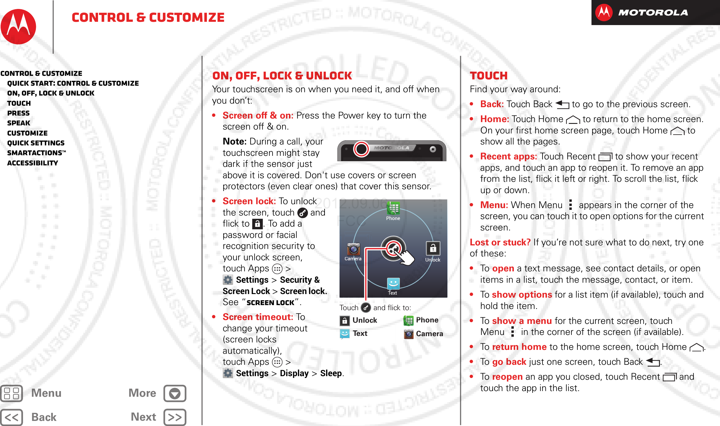 BackNextMenu MoreControl &amp; customizeOn, off, lock &amp; unlockYour touchscreen is on when you need it, and off when you don’t:• Screen off &amp; on: Press the Power key to turn the screen off &amp; on.Note: During a call, your touchscreen might stay dark if the sensor just above it is covered. Don&apos;t use covers or screen protectors (even clear ones) that cover this sensor.•Screen lock: To  unl o ck  the screen, touch  and flick to . To add a password or facial recognition security to your unlock screen, touch Apps &gt; Settings &gt; Security &amp; Screen Lock &gt; Screen lock. See “Screen lock”.•Screen timeout: To  change your timeout (screen locks automatically), touch Apps &gt; Settings &gt; Display &gt; Sleep.PhoneUnlockTextCameraCamerameCameramCameramCameramTouch       and flick to:Text CameraUnlockPhonemPhoPhmoPhoahoahPhhhhPhPhahahhPhhhahhhPhPhahCaPhTouchFind your way around:•Back: Touch Back  to go to the previous screen.•Home: Touch Home  to return to the home screen. On your first home screen page, touch Home  to show all the pages.• Recent apps: Touch Recent to show your recent apps, and touch an app to reopen it. To remove an app from the list, flick it left or right. To scroll the list, flick up or down.• Menu: When Menu  appears in the corner of the screen, you can touch it to open options for the current screen.Lost or stuck? If you’re not sure what to do next, try one of these:•To   open a text message, see contact details, or open items in a list, touch the message, contact, or item.•To  show options for a list item (if available), touch and hold the item.•To   show a menu for the current screen, touch Menu  in the corner of the screen (if available).•To   return home to the home screen, touch Home .•To   go back just one screen, touch Back .•To   reopen an app you closed, touch Recent  and touch the app in the list.Control &amp; customize   Quick start: Control &amp; customize   On, off, lock &amp; unlock   Touch   Press   Speak   Customize   Quick settings   SmartActions™   Accessibility2012.09.06 FCC