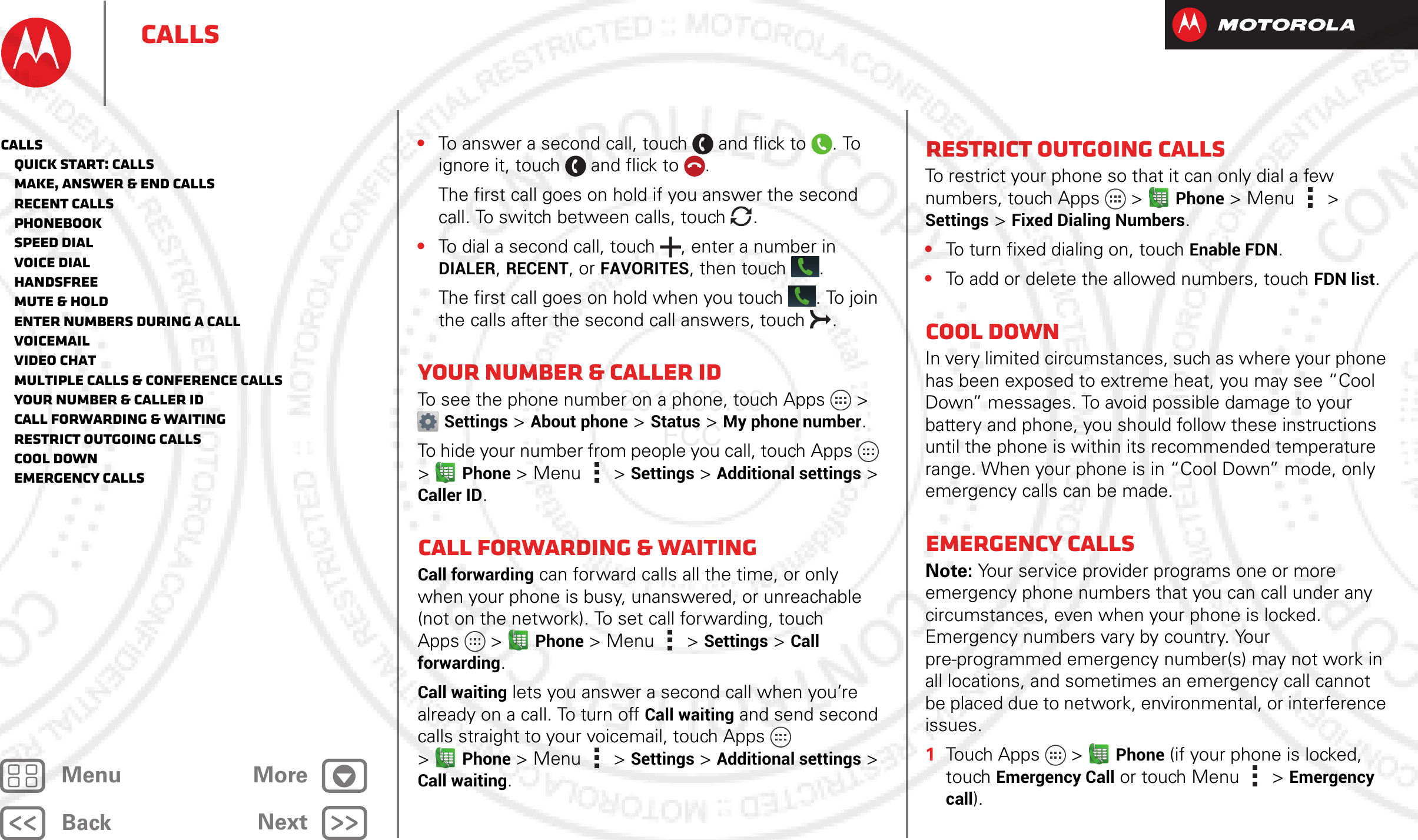 BackNextMenu MoreCalls•To answer a second call, touch and flick to . To ignore it, touch and flick to .The first call goes on hold if you answer the second call. To switch between calls, touch  .•To dial a second call, touch , enter a number in DIALER, RECENT, or FAVORITES, then touch .The first call goes on hold when you touch . To join the calls after the second call answers, touch  .Your number &amp; caller IDTo see the phone number on a phone, touch Apps &gt; Settings &gt; About phone &gt; Status &gt; My phone number.To hide your number from people you call, touch Apps  &gt;Phone &gt;Menu &gt; Settings &gt; Additional settings &gt; Caller ID.Call forwarding &amp; waitingCall forwarding can forward calls all the time, or only when your phone is busy, unanswered, or unreachable (not on the network). To set call forwarding, touch Apps  &gt;Phone &gt;Menu &gt; Settings &gt; Call forwarding.Call waiting lets you answer a second call when you’re already on a call. To turn off Call waiting and send second calls straight to your voicemail, touch Apps  &gt;Phone &gt;Menu &gt; Settings &gt; Additional settings &gt; Call waiting.Restrict outgoing callsTo restrict your phone so that it can only dial a few numbers, touch Apps  &gt;Phone &gt;Menu &gt; Settings &gt; Fixed Dialing Numbers.•To turn fixed dialing on, touchEnable FDN.•To add or delete the allowed numbers, touchFDN list.Cool downIn very limited circumstances, such as where your phone has been exposed to extreme heat, you may see “Cool Down” messages. To avoid possible damage to your battery and phone, you should follow these instructions until the phone is within its recommended temperature range. When your phone is in “Cool Down” mode, only emergency calls can be made.Emergency callsNote: Your service provider programs one or more emergency phone numbers that you can call under any circumstances, even when your phone is locked. Emergency numbers vary by country. Your pre-programmed emergency number(s) may not work in all locations, and sometimes an emergency call cannot be placed due to network, environmental, or interference issues.  1Touch Apps  &gt;Phone (if your phone is locked, touchEmergency Call or touch Menu  &gt; Emergency call).Calls   Quick start: Calls   Make, answer &amp; end calls   Recent calls   Phonebook   Speed dial   Voice dial   Handsfree   Mute &amp; hold   Enter numbers during a call   Voicemail   Video chat   Multiple calls &amp; conference calls   Your number &amp; caller ID   Call forwarding &amp; waiting   Restrict outgoing calls   Cool down   Emergency calls2012.09.06 FCC