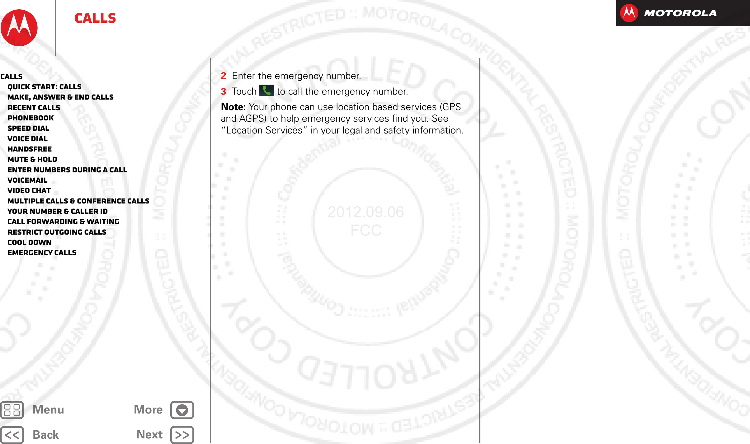 BackNextMenu MoreCalls2Enter the emergency number.3Touch  to call the emergency number.Note: Your phone can use location based services (GPS and AGPS) to help emergency services find you. See “Location Services” in your legal and safety information.Calls   Quick start: Calls   Make, answer &amp; end calls   Recent calls   Phonebook   Speed dial   Voice dial   Handsfree   Mute &amp; hold   Enter numbers during a call   Voicemail   Video chat   Multiple calls &amp; conference calls   Your number &amp; caller ID   Call forwarding &amp; waiting   Restrict outgoing calls   Cool down   Emergency calls2012.09.06 FCC