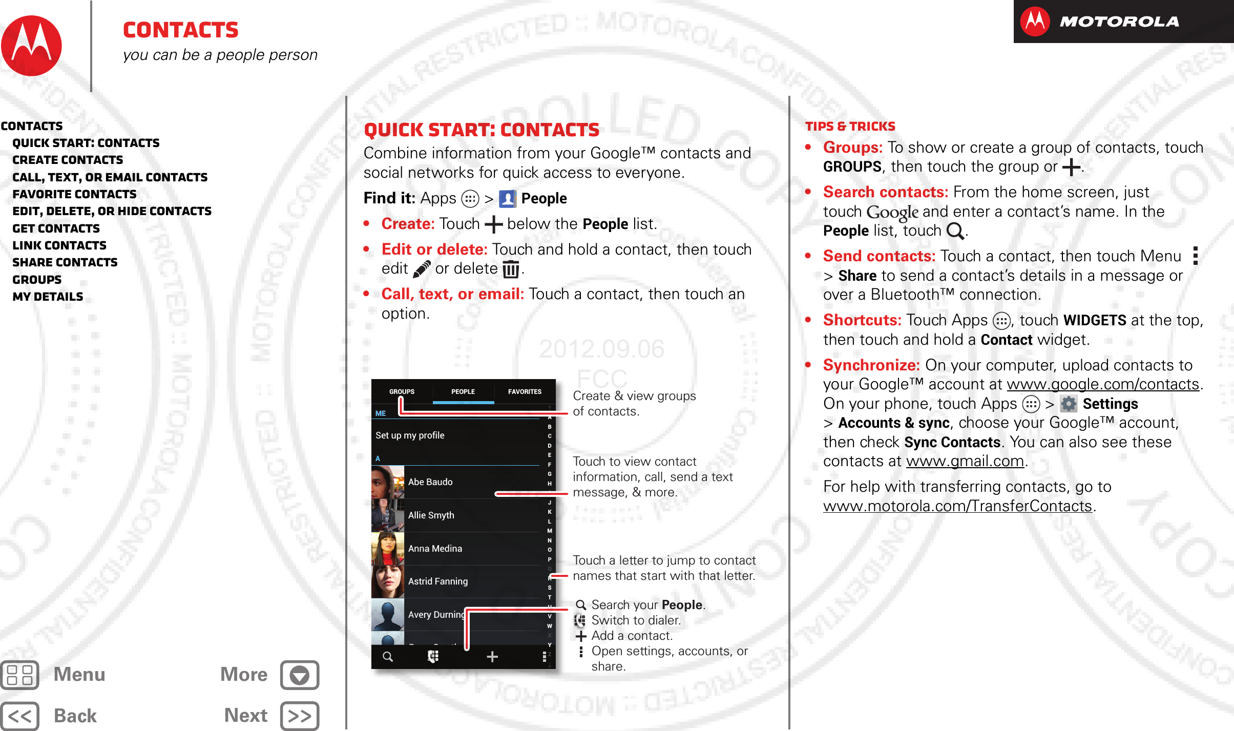 BackNextMenu MoreContactsyou can be a people personQuick start: ContactsCombine information from your Google™ contacts and social networks for quick access to everyone.Find it: Apps  &gt;People• Create: Touch below the People list.• Edit or delete: Touch and hold a contact, then touch edit  or delete .• Call, text, or email: Touch a contact, then touch an option.MEMEASet up my profile297 contactsAbe BaudoAstrid FanningAnna MedinaAvery DurningAllie SmythBarry SmythABCDEFGHIJKLMNOPQRSTUVWXYZGROUPS FAVORITESPEOPLE Create &amp; view groupsof contacts.Touch to view contact information, call, send a text message, &amp; more.Search your People.Switch to dialer.Add a contact.Open settings, accounts, or share.Touch a letter to jump to contact names that start with that letter.Tips &amp; tricks•Groups: To show or create a group of contacts, touch GROUPS, then touch the group or .•Search contacts: From the home screen, just touch and enter a contact’s name. In the People list, touch  .• Send contacts: Touch a contact, then touch Menu  &gt; Share to send a contact’s details in a message or over a Bluetooth™ connection.• Shortcuts: Touch Apps , touch WIDGETS at the top, then touch and hold a Contact widget.• Synchronize: On your computer, upload contacts to your Google™ account at www.google.com/contacts. On your phone, touch Apps &gt; Settings &gt;Accounts &amp; sync, choose your Google™ account, then check Sync Contacts. You can also see these contacts at www.gmail.com. For help with transferring contacts, go to www.motorola.com/TransferContacts.Contacts   Quick start: Contacts   Create contacts   Call, text, or email contacts   Favorite contacts   Edit, delete, or hide contacts   Get contacts   Link contacts   Share contacts   Groups   My details2012.09.06 FCC