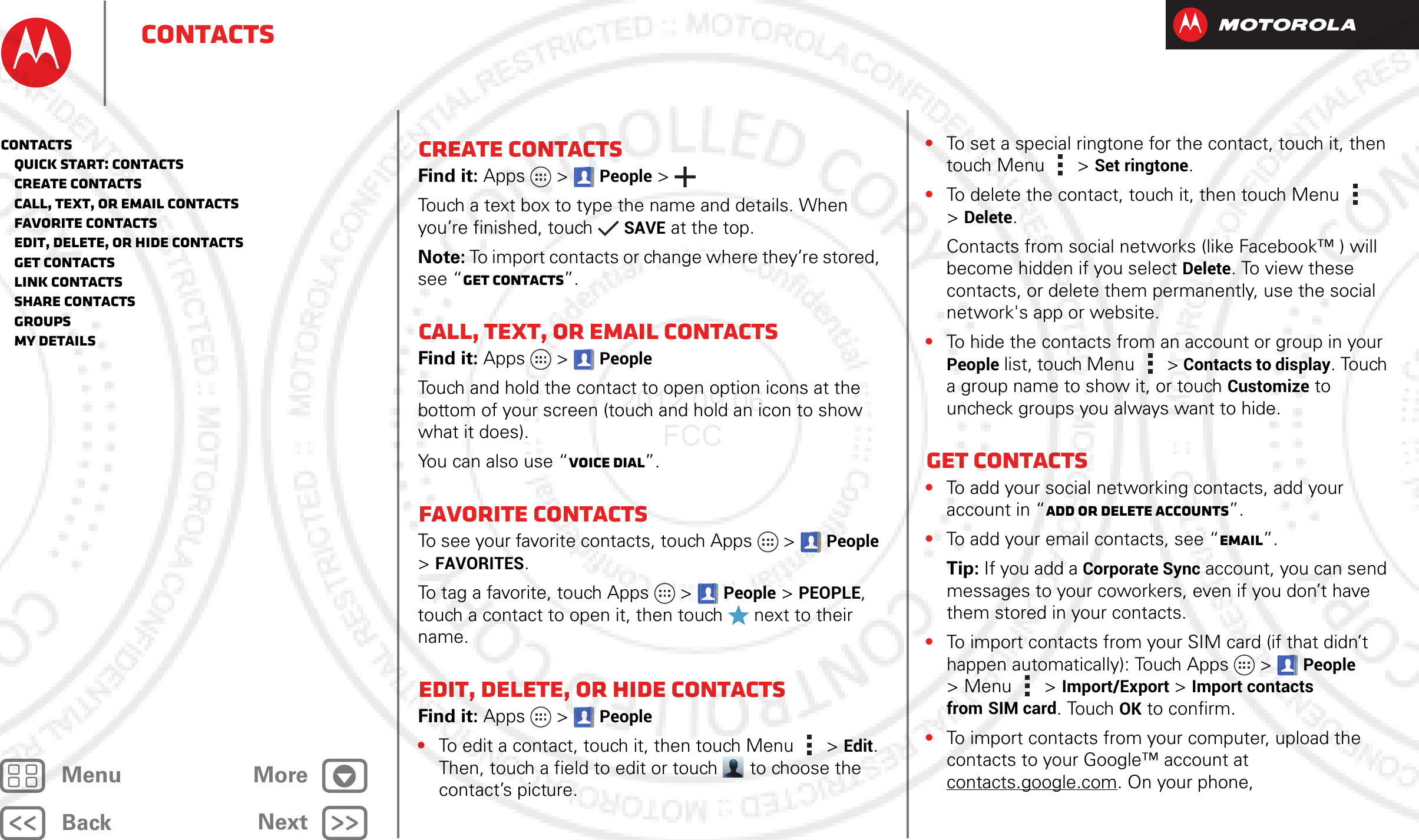 BackNextMenu MoreContactsCreate contactsFind it: Apps  &gt;People &gt;Touch a text box to type the name and details. When you’re finished, touchSAVE at the top.Note: To import contacts or change where they’re stored, see “Get contacts”.Call, text, or email contactsFind it: Apps  &gt;PeopleTouch and hold the contact to open option icons at the bottom of your screen (touch and hold an icon to show what it does).You can also use “Voice dial”.Favorite contactsTo see your favorite contacts, touch Apps  &gt;People &gt;FAVORITES.To tag a favorite, touch Apps  &gt;People &gt;PEOPLE, touch a contact to open it, then touch   next to their name.Edit, delete, or hide contactsFind it: Apps  &gt;People•To edit a contact, touch it, then touch Menu  &gt;Edit. Then, touch a field to edit or touch  to choose the contact’s picture.•To set a special ringtone for the contact, touch it, then touch Menu  &gt;Set ringtone.•To delete the contact, touch it, then touch Menu  &gt;Delete.Contacts from social networks (like Facebook™ ) will become hidden if you select Delete. To view these contacts, or delete them permanently, use the social network&apos;s app or website.•To hide the contacts from an account or group in your People list, touch Menu  &gt; Contacts to display. Touch a group name to show it, or touch Customize to uncheck groups you always want to hide.Get contacts•To add your social networking contacts, add your account in “Add or delete accounts”.•To add your email contacts, see “Email”.Tip: If you add a Corporate Sync account, you can send messages to your coworkers, even if you don’t have them stored in your contacts.•To import contacts from your SIM card (if that didn’t happen automatically): Touch Apps  &gt;People &gt;Menu  &gt; Import/Export &gt; Import contacts from SIM card. TouchOK to confirm.•To import contacts from your computer, upload the contacts to your Google™ account at contacts.google.com. On your phone, Contacts   Quick start: Contacts   Create contacts   Call, text, or email contacts   Favorite contacts   Edit, delete, or hide contacts   Get contacts   Link contacts   Share contacts   Groups   My details2012.09.06 FCC