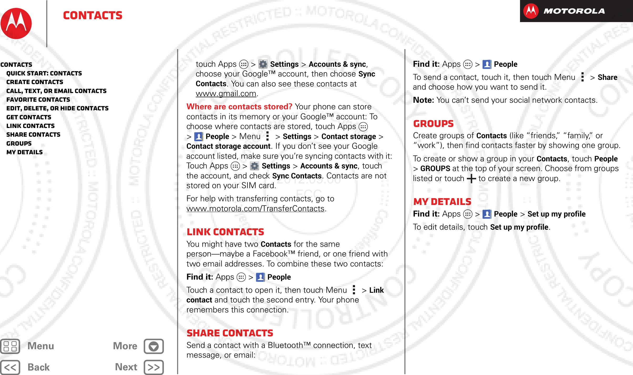 BackNextMenu MoreContactstouch Apps &gt; Settings &gt;Accounts &amp; sync, choose your Google™ account, then choose Sync Contacts. You can also see these contacts at www.gmail.com.Where are contacts stored? Your phone can store contacts in its memory or your Google™ account: To choose where contacts are stored, touch Apps  &gt;People &gt; Menu  &gt; Settings &gt; Contact storage &gt; Contact storage account. If you don’t see your Google account listed, make sure you’re syncing contacts with it: Touch Apps &gt; Settings &gt;Accounts &amp; sync, touch the account, and check Sync Contacts. Contacts are not stored on your SIM card. For help with transferring contacts, go to www.motorola.com/TransferContacts.Link contactsYou might have two Contacts for the same person—maybe a Facebook™ friend, or one friend with two email addresses. To combine these two contacts:Find it: Apps  &gt;PeopleTouch a contact to open it, then touch Menu  &gt; Link contact and touch the second entry. Your phone remembers this connection.Share contactsSend a contact with a Bluetooth™ connection, text message, or email:Find it: Apps  &gt;PeopleTo send a contact, touch it, then touch Menu  &gt;Share and choose how you want to send it.Note: You can’t send your social network contacts.GroupsCreate groups of Contacts (like “friends,” “family,” or “work”), then find contacts faster by showing one group.To create or show a group in your Contacts, touch People &gt; GROUPS at the top of your screen. Choose from groups listed or touch   to create a new group.My detailsFind it: Apps  &gt;People &gt; Set up my profileTo edit details, touch Set up my profile.Contacts   Quick start: Contacts   Create contacts   Call, text, or email contacts   Favorite contacts   Edit, delete, or hide contacts   Get contacts   Link contacts   Share contacts   Groups   My details2012.09.06 FCC