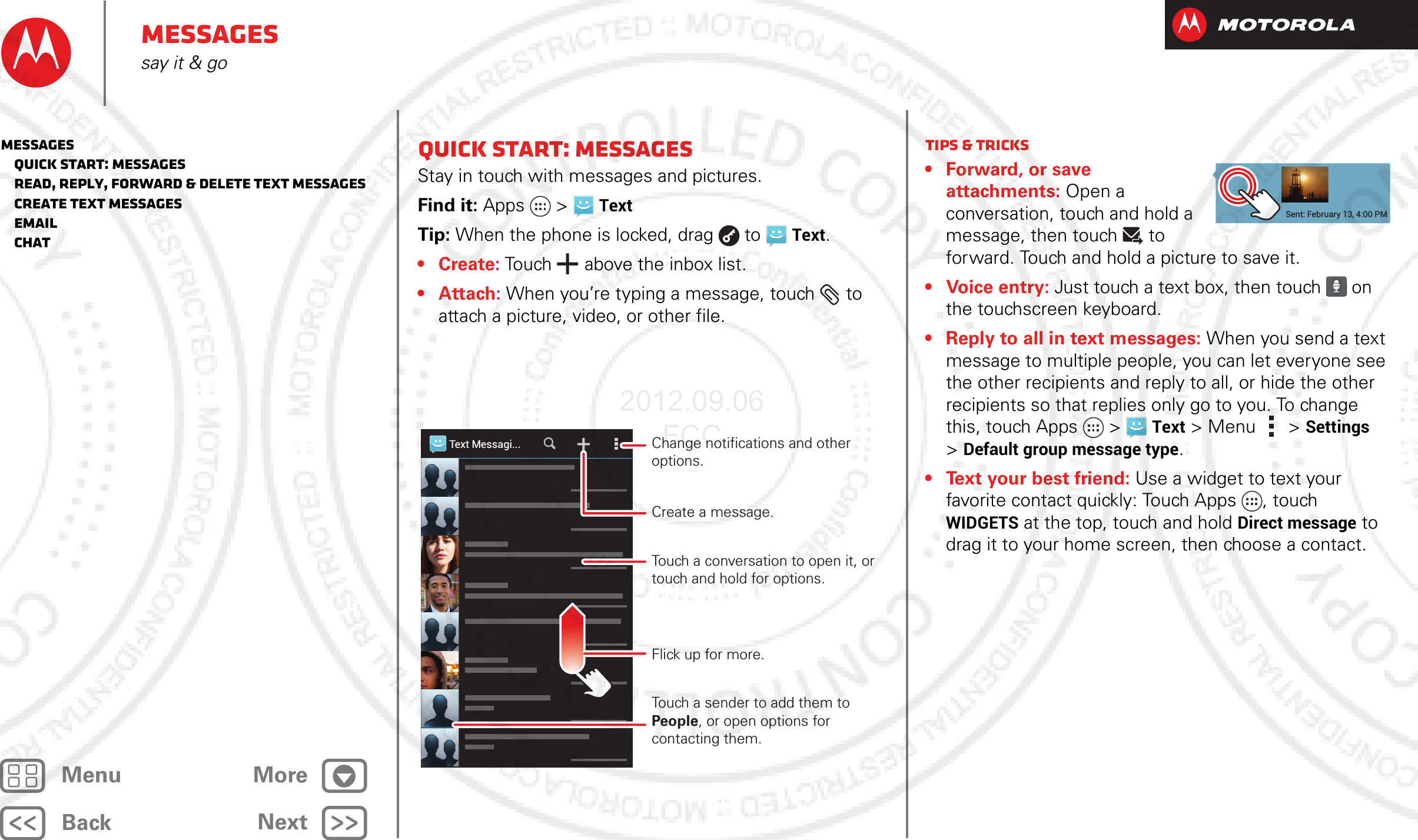 BackNextMenu MoreMessagessay it &amp; goQuick start: MessagesStay in touch with messages and pictures.Find it: Apps &gt;TextTip: When the phone is locked, drag  to  Text.• Create: Touch  above the inbox list.•Attach: When you’re typing a message, touch  to attach a picture, video, or other file.Text Messagi...Change notifications and other options.Create a message.Flick up for more.Touch a conversation to open it, or touch and hold for options.Touch a sender to add them to People, or open options for contacting them.Tips &amp; tricks• Forward, or save attachments: Open a conversation, touch and hold a message, then touch   to forward. Touch and hold a picture to save it.• Voice entry: Just touch a text box, then touch on the touchscreen keyboard.• Reply to all in text messages: When you send a text message to multiple people, you can let everyone see the other recipients and reply to all, or hide the other recipients so that replies only go to you. To change this, touch Apps &gt;Text &gt;Menu  &gt;Settings &gt;Default group message type.• Text your best friend: Use a widget to text your favorite contact quickly: Touch Apps , touch WIDGETS at the top, touch and hold Direct message to drag it to your home screen, then choose a contact.Sent: February 13, 4:00 PMMessages   Quick start: Messages   Read, reply, forward &amp; delete text messages   Create text messages   Email   Chat2012.09.06 FCC