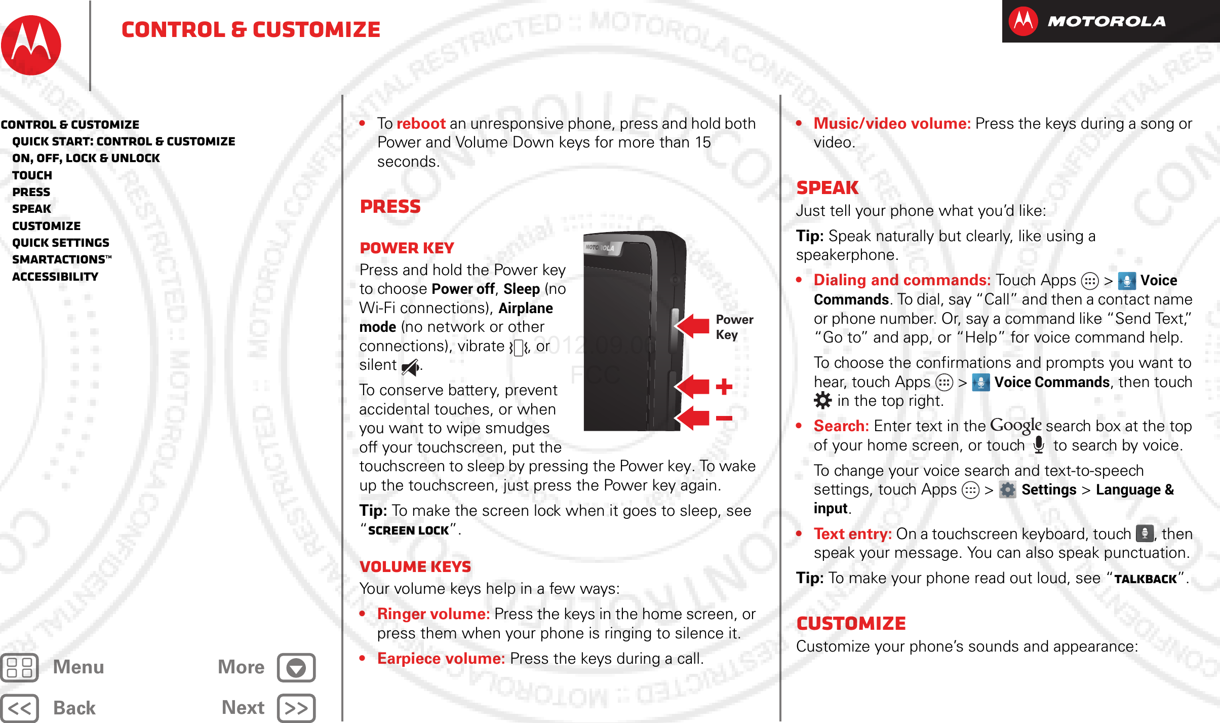 BackNextMenu MoreControl &amp; customize•To reboot an unresponsive phone, press and hold both Power and Volume Down keys for more than 15 seconds.PressPower keyPress and hold the Power key to choose Power off, Sleep (no Wi-Fi connections), Airplane mode (no network or other connections), vibrate , or silent .To conserve battery, prevent accidental touches, or when you want to wipe smudges off your touchscreen, put the touchscreen to sleep by pressing the Power key. To wake up the touchscreen, just press the Power key again.Tip: To make the screen lock when it goes to sleep, see “Screen lock”.Volume keysYour volume keys help in a few ways:•Ringer volume: Press the keys in the home screen, or press them when your phone is ringing to silence it.• Earpiece volume: Press the keys during a call.PowerKey• Music/video volume: Press the keys during a song or video.SpeakJust tell your phone what you’d like:Tip: Speak naturally but clearly, like using a speakerphone.• Dialing and commands: Touch Apps &gt; Voice Commands. To dial, say “Call” and then a contact name or phone number. Or, say a command like “Send Text,” “Go to” and app, or “Help” for voice command help.To choose the confirmations and prompts you want to hear, touch Apps &gt; Voice Commands, then touch  in the top right.•Search: Enter text in the   search box at the top of your home screen, or touch   to search by voice.To change your voice search and text-to-speech settings, touch Apps &gt; Settings &gt; Language &amp; input.• Text entry: On a touchscreen keyboard, touch , then speak your message. You can also speak punctuation.Tip: To make your phone read out loud, see “TalkBack”.CustomizeCustomize your phone’s sounds and appearance:Control &amp; customize   Quick start: Control &amp; customize   On, off, lock &amp; unlock   Touch   Press   Speak   Customize   Quick settings   SmartActions™   Accessibility2012.09.06 FCC