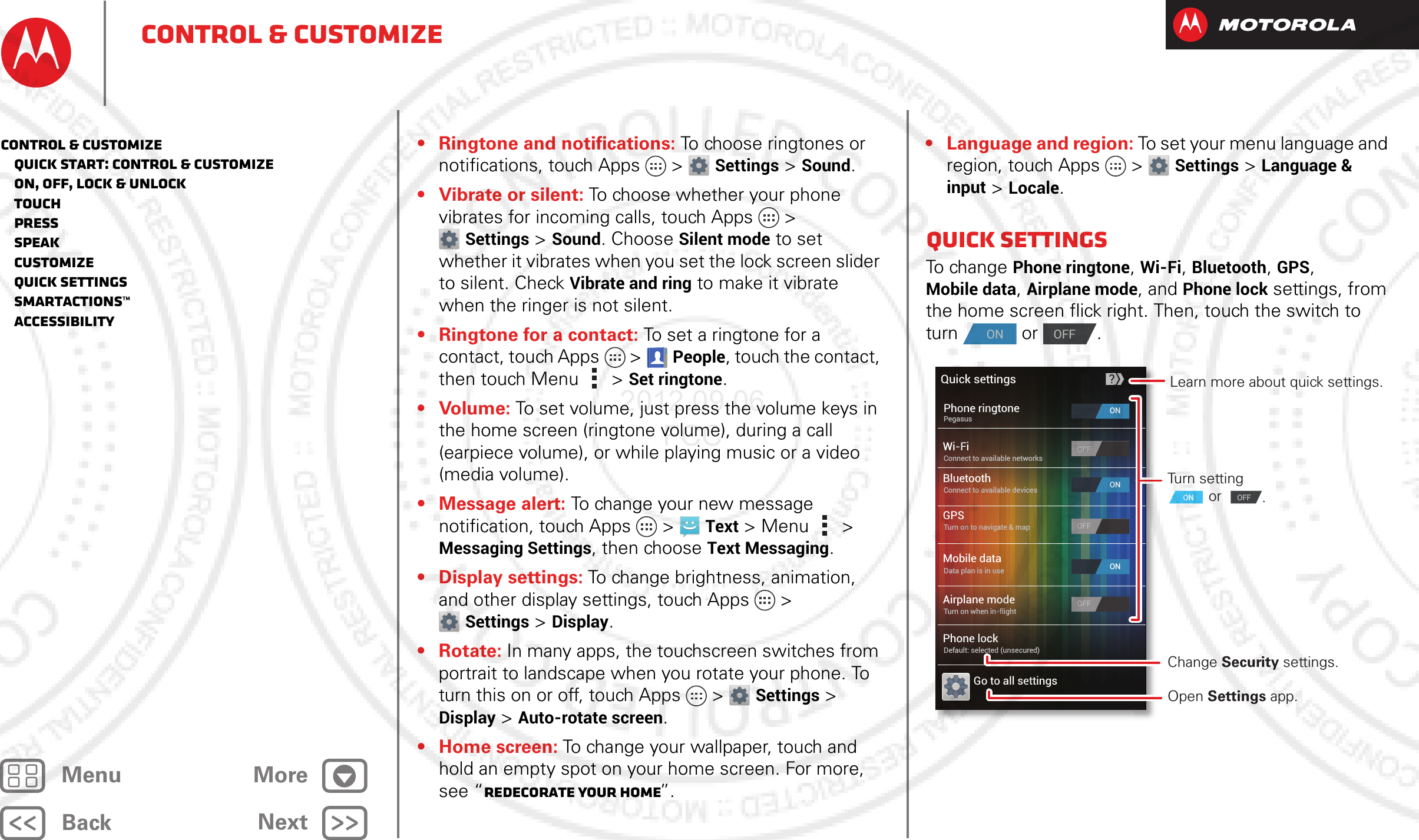 BackNextMenu MoreControl &amp; customize• Ringtone and notifications: To choose ringtones or notifications, touch Apps &gt; Settings &gt; Sound.• Vibrate or silent: To choose whether your phone vibrates for incoming calls, touch Apps &gt; Settings &gt; Sound. Choose Silent mode to set whether it vibrates when you set the lock screen slider to silent. Check Vibrate and ring to make it vibrate when the ringer is not silent.• Ringtone for a contact: To set a ringtone for a contact, touch Apps  &gt;People, touch the contact, then touch Menu  &gt;Set ringtone.• Volume: To set volume, just press the volume keys in the home screen (ringtone volume), during a call (earpiece volume), or while playing music or a video (media volume).• Message alert: To change your new message notification, touch Apps &gt; Text &gt; Menu  &gt; Messaging Settings, then choose Text Messaging.• Display settings: To change brightness, animation, and other display settings, touch Apps &gt; Settings &gt; Display.•Rotate: In many apps, the touchscreen switches from portrait to landscape when you rotate your phone. To turn this on or off, touch Apps &gt; Settings &gt; Display &gt; Auto-rotate screen.•Home screen: To change your wallpaper, touch and hold an empty spot on your home screen. For more, see “Redecorate your home”.• Language and region: To set your menu language and region, touch Apps &gt; Settings &gt; Language &amp; input &gt; Locale.Quick settingsTo ch an g e  Phone ringtone, Wi-Fi, Bluetooth, GPS, Mobile data, Airplane mode, and Phone lock settings, from the home screen flick right. Then, touch the switch to turn  or .ONOFFWi-FiBluetoothGPSGo to all settingsOFFOFFQuick settingsPhone ringtonePegasusConnect to available devicesConnect to available networksTurn on to navigate &amp; mapMobile dataData plan is in useAirplane modeTurn on when in-flightPhone lockDefault: selected (unsecured)?ONONONOFFOFFOFFTurn setting  or  Change Security settings.Open Settings app.ON OFFLearn more about quick settings..Control &amp; customize   Quick start: Control &amp; customize   On, off, lock &amp; unlock   Touch   Press   Speak   Customize   Quick settings   SmartActions™   Accessibility2012.09.06 FCC
