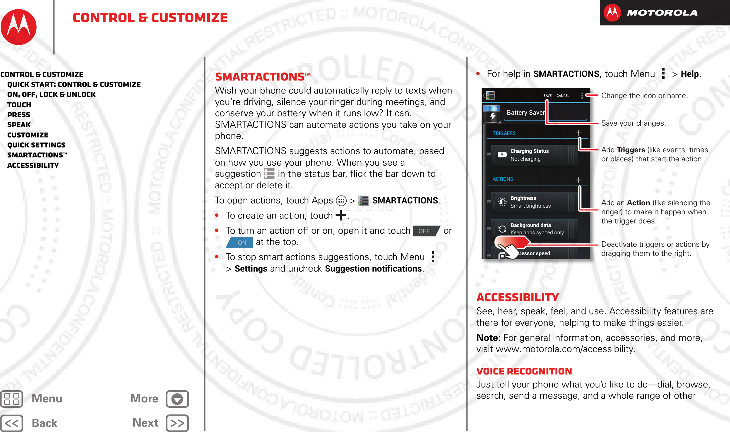 BackNextMenu MoreControl &amp; customizeSmartActions™Wish your phone could automatically reply to texts when you’re driving, silence your ringer during meetings, and conserve your battery when it runs low? It can. SMARTACTIONS can automate actions you take on your phone.SMARTACTIONS suggests actions to automate, based on how you use your phone. When you see a suggestion  in the status bar, flick the bar down to accept or delete it.To open actions, touch Apps  &gt;SMARTACTIONS.•To create an action, touch .•To turn an action off or on, open it and touch   or  at the top.•To stop smart actions suggestions, touch Menu  &gt;Settings and uncheck Suggestion notifications.OFFON•For help in SMARTACTIONS, touch Menu  &gt;Help.AccessibilitySee, hear, speak, feel, and use. Accessibility features are there for everyone, helping to make things easier.Note: For general information, accessories, and more, visit www.motorola.com/accessibility.Voice recognitionJust tell your phone what you’d like to do—dial, browse, search, send a message, and a whole range of other Battery SaverCharging StatusNot chargingSmart brightnessKeep apps synced only..BrightnessBackground dataProcessor speedTRIGGERSACTIONSSAVE      CANCEL Change the icon or name.Save your changes.Add Triggers (like events, times, or places) that start the action.Deactivate triggers or actions by dragging them to the right.Add an Action (like silencing the ringer) to make it happen when the trigger does.Control &amp; customize   Quick start: Control &amp; customize   On, off, lock &amp; unlock   Touch   Press   Speak   Customize   Quick settings   SmartActions™   Accessibility2012.09.06 FCC