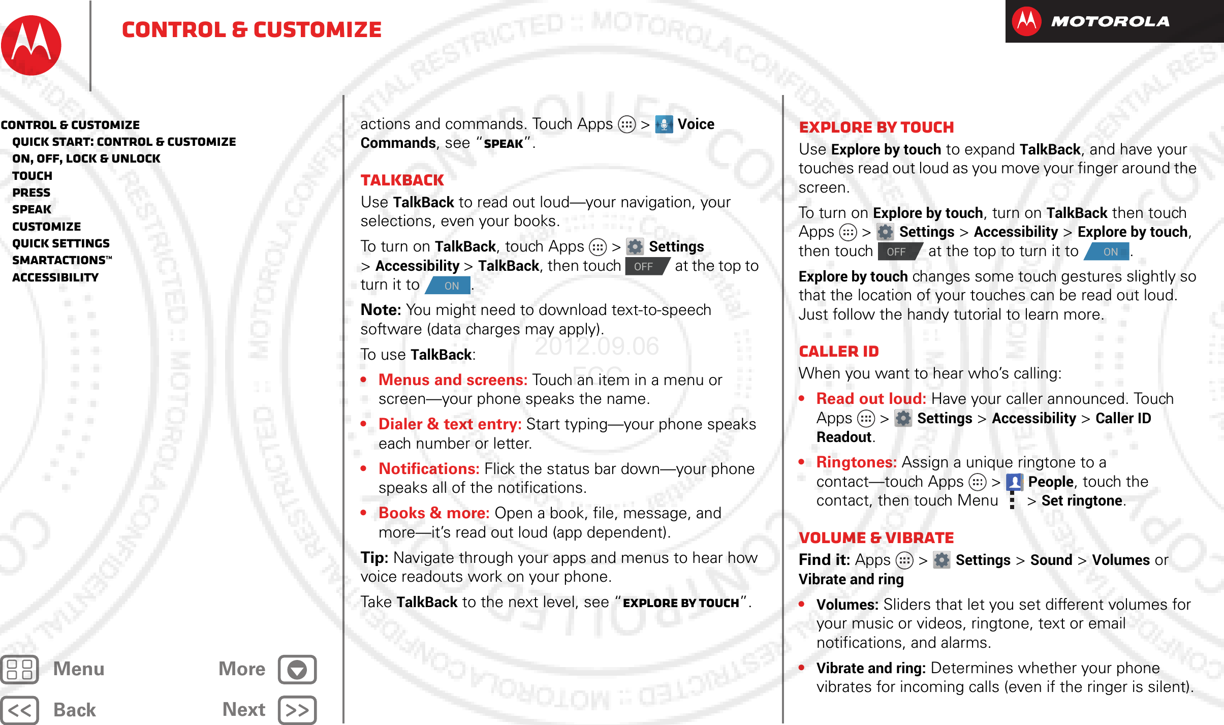 BackNextMenu MoreControl &amp; customizeactions and commands. Touch Apps &gt; Voice Commands, see “Speak”.TalkBackUse TalkBack to read out loud—your navigation, your selections, even your books.To turn on TalkBack, touch Apps &gt; Settings &gt;Accessibility &gt;TalkBack, then touch   at the top to turn it to  .Note: You might need to download text-to-speech software (data charges may apply).To use TalkBack:• Menus and screens: Touch an item in a menu or screen—your phone speaks the name.• Dialer &amp; text entry: Start typing—your phone speaks each number or letter.• Notifications: Flick the status bar down—your phone speaks all of the notifications.• Books &amp; more: Open a book, file, message, and more—it’s read out loud (app dependent).Tip: Navigate through your apps and menus to hear how voice readouts work on your phone.Take TalkBack to the next level, see “Explore by touch”.OFFONExplore by touchUse Explore by touch to expand TalkBack, and have your touches read out loud as you move your finger around the screen.To turn on Explore by touch, turn on TalkBack then touch Apps &gt; Settings &gt;Accessibility &gt;Explore by touch, then touch   at the top to turn it to  .Explore by touch changes some touch gestures slightly so that the location of your touches can be read out loud. Just follow the handy tutorial to learn more. Caller IDWhen you want to hear who’s calling:• Read out loud: Have your caller announced. Touch Apps &gt; Settings &gt;Accessibility &gt;Caller ID Readout.• Ringtones: Assign a unique ringtone to a contact—touch Apps &gt;People, touch the contact, then touch Menu  &gt;Set ringtone.Volume &amp; vibrateFind it: Apps &gt; Settings &gt; Sound &gt; Volumes or Vibrate and ring•Volumes: Sliders that let you set different volumes for your music or videos, ringtone, text or email notifications, and alarms.•Vibrate and ring: Determines whether your phone vibrates for incoming calls (even if the ringer is silent).OFFONControl &amp; customize   Quick start: Control &amp; customize   On, off, lock &amp; unlock   Touch   Press   Speak   Customize   Quick settings   SmartActions™   Accessibility2012.09.06 FCC