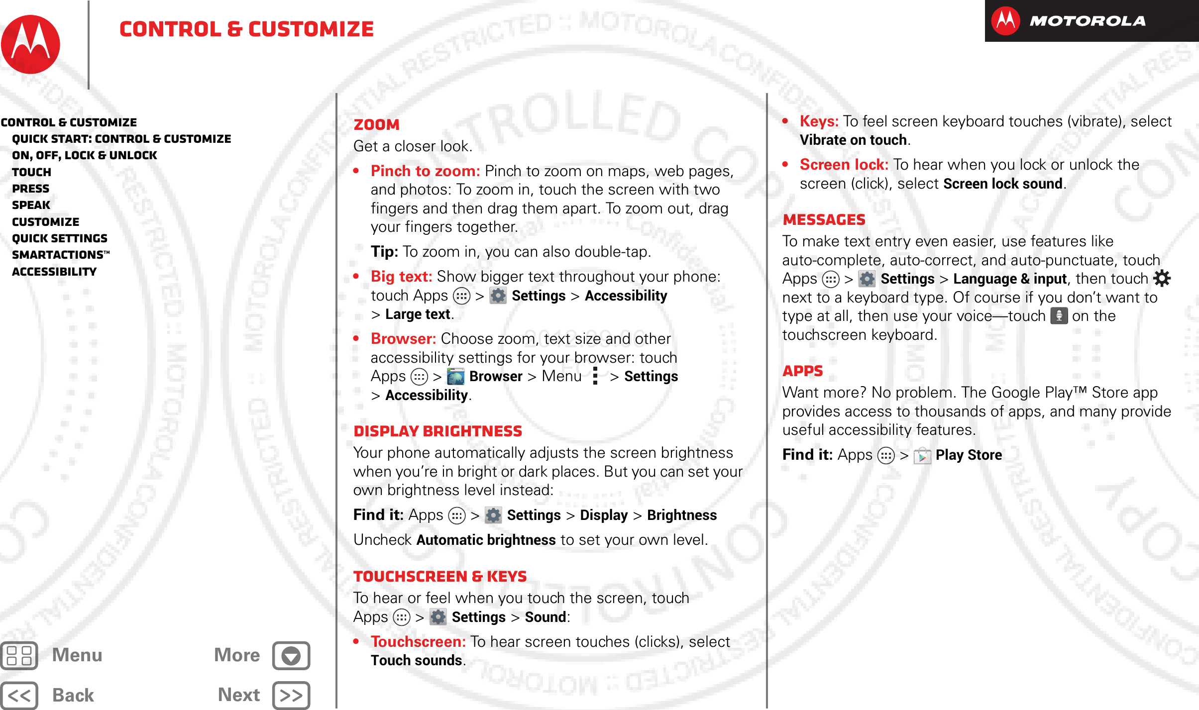 BackNextMenu MoreControl &amp; customizeZoomGet a closer look.• Pinch to zoom: Pinch to zoom on maps, web pages, and photos: To zoom in, touch the screen with two fingers and then drag them apart. To zoom out, drag your fingers together.Tip: To zoom in, you can also double-tap.• Big text: Show bigger text throughout your phone: touch Apps &gt; Settings &gt;Accessibility &gt;Large text.•Browser: Choose zoom, text size and other accessibility settings for your browser: touch Apps &gt; Browser &gt; Menu  &gt;Settings &gt;Accessibility.Display brightnessYour phone automatically adjusts the screen brightness when you’re in bright or dark places. But you can set your own brightness level instead:Find it: Apps &gt; Settings&gt; Display &gt;BrightnessUncheck Automatic brightness to set your own level.Touchscreen &amp; keysTo hear or feel when you touch the screen, touch Apps &gt; Settings&gt; Sound:• Touchscreen: To hear screen touches (clicks), select Touch sounds.WWW.•Keys: To feel screen keyboard touches (vibrate), select Vibrate on touch.•Screen lock: To hear when you lock or unlock the screen (click), select Screen lock sound.MessagesTo make text entry even easier, use features like auto-complete, auto-correct, and auto-punctuate, touch Apps &gt; Settings &gt; Language &amp; input, then touch  next to a keyboard type. Of course if you don’t want to type at all, then use your voice—touch  on the touchscreen keyboard.AppsWant more? No problem. The Google Play™ Store app provides access to thousands of apps, and many provide useful accessibility features.Find it: Apps  &gt;Play StoreControl &amp; customize   Quick start: Control &amp; customize   On, off, lock &amp; unlock   Touch   Press   Speak   Customize   Quick settings   SmartActions™   Accessibility2012.09.06 FCC