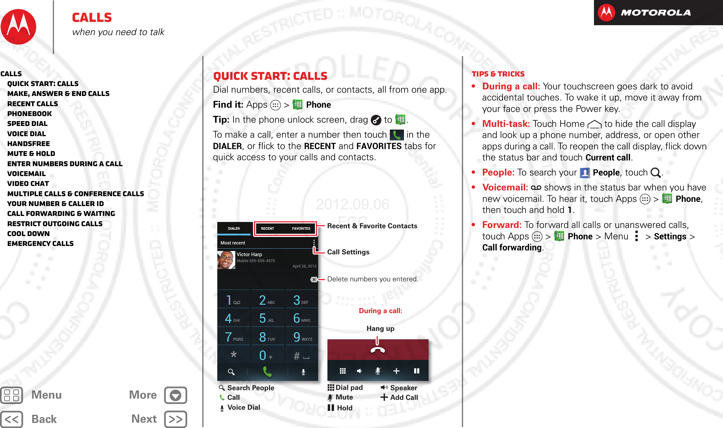 BackNextMenu MoreCallswhen you need to talkQuick start: CallsDial numbers, recent calls, or contacts, all from one app.Find it: Apps  &gt;PhoneTip: In the phone unlock screen, drag  to .To make a call, enter a number then touch  in the DIALER, or flick to the RECENT and FAVORITES tabs for quick access to your calls and contacts.Most recentDIALER FAVORITESRECENT1 2ABC 3DEF4GHI 5JKL 6MNO7PQRS 8TUV 9WXYZ0Victor HarpApril 26, 2012Mobile 555-555-4570During a call:Hang upRecent &amp; Favorite ContactsCall Settings Delete numbers you entered.Search PeopleCallVoice DialDial padMuteSpeakerAdd CallHoldTips &amp; tricks• During a call: Your touchscreen goes dark to avoid accidental touches. To wake it up, move it away from your face or press the Power key.• Multi-task: Touch Home to hide the call display and look up a phone number, address, or open other apps during a call. To reopen the call display, flick down the status bar and touch Current call.•People: To  s ea rch  you r  People, touch  .•Voicemail:  shows in the status bar when you have new voicemail. To hear it, touch Apps  &gt;Phone, then touch and hold 1.•Forward: To forward all calls or unanswered calls, touch Apps  &gt;Phone &gt;Menu &gt; Settings &gt; Call forwarding.Calls   Quick start: Calls   Make, answer &amp; end calls   Recent calls   Phonebook   Speed dial   Voice dial   Handsfree   Mute &amp; hold   Enter numbers during a call   Voicemail   Video chat   Multiple calls &amp; conference calls   Your number &amp; caller ID   Call forwarding &amp; waiting   Restrict outgoing calls   Cool down   Emergency calls2012.09.06 FCC