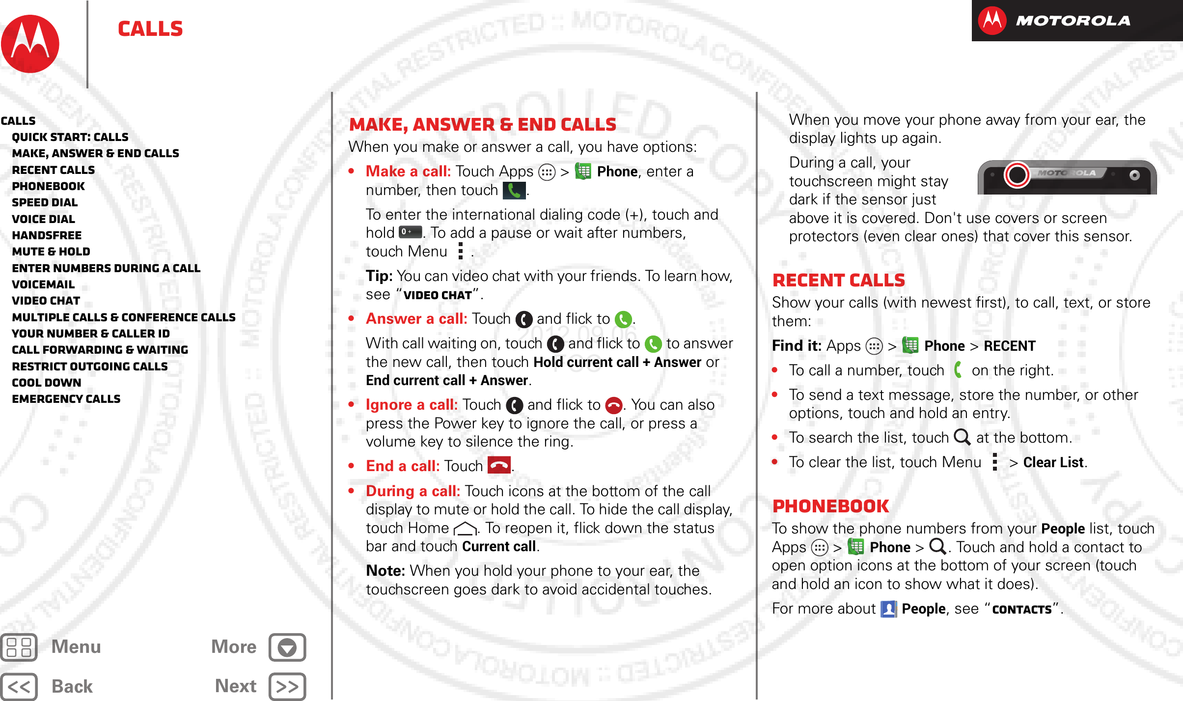 BackNextMenu MoreCallsMake, answer &amp; end callsWhen you make or answer a call, you have options:• Make a call: Touch Apps  &gt;Phone, enter a number, then touch .To enter the international dialing code (+), touch and hold . To add a pause or wait after numbers, touch Menu .Tip: You can video chat with your friends. To learn how, see “Video chat”.•Answer a call: Touch and flick to .With call waiting on, touch and flick to to answer the new call, then touch Hold current call + Answer or End current call + Answer. • Ignore a call: Touch and flick to . You can also press the Power key to ignore the call, or press a volume key to silence the ring.• End a call: Touch .• During a call: Touch icons at the bottom of the call display to mute or hold the call. To hide the call display, touch Home . To reopen it, flick down the status bar and touch Current call.Note: When you hold your phone to your ear, the touchscreen goes dark to avoid accidental touches. When you move your phone away from your ear, the display lights up again.During a call, your touchscreen might stay dark if the sensor just above it is covered. Don&apos;t use covers or screen protectors (even clear ones) that cover this sensor.Recent callsShow your calls (with newest first), to call, text, or store them:Find it: Apps  &gt;Phone &gt; RECENT•To call a number, touch on the right.•To send a text message, store the number, or other options, touch and hold an entry.•To search the list, touch at the bottom.•To clear the list, touch Menu &gt;Clear List.PhonebookTo show the phone numbers from your People list, touch Apps  &gt;Phone &gt; . Touch and hold a contact to open option icons at the bottom of your screen (touch and hold an icon to show what it does).For more about People, see “Contacts”.Calls   Quick start: Calls   Make, answer &amp; end calls   Recent calls   Phonebook   Speed dial   Voice dial   Handsfree   Mute &amp; hold   Enter numbers during a call   Voicemail   Video chat   Multiple calls &amp; conference calls   Your number &amp; caller ID   Call forwarding &amp; waiting   Restrict outgoing calls   Cool down   Emergency calls2012.09.06 FCC