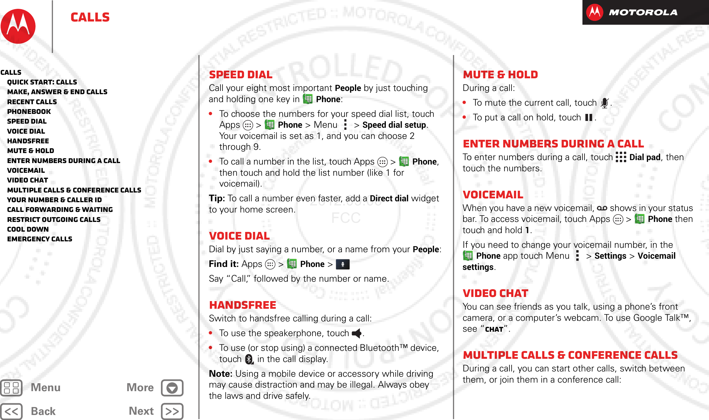 BackNextMenu MoreCallsSpeed dialCall your eight most important People by just touching and holding one key in Phone:•To choose the numbers for your speed dial list, touch Apps  &gt;Phone &gt; Menu  &gt; Speed dial setup. Your voicemail is set as 1, and you can choose 2 through 9.•To call a number in the list, touch Apps  &gt;Phone, then touch and hold the list number (like 1 for voicemail).Tip: To call a number even faster, add a Direct dial widget to your home screen.Voice dialDial by just saying a number, or a name from your People:Find it: Apps  &gt;Phone &gt; Say “Call,” followed by the number or name.HandsfreeSwitch to handsfree calling during a call:•To use the speakerphone, touch .•To use (or stop using) a connected Bluetooth™ device, touch in the call display.Note: Using a mobile device or accessory while driving may cause distraction and may be illegal. Always obey the laws and drive safely.Mute &amp; holdDuring a call:•To mute the current call, touch .•To put a call on hold, touch .Enter numbers during a callTo enter numbers during a call, touch  Dial pad, then touch the numbers.VoicemailWhen you have a new voicemail,  shows in your status bar. To access voicemail, touch Apps  &gt;Phone then touch and hold 1.If you need to change your voicemail number, in the Phone app touch Menu &gt; Settings &gt; Voicemail settings.Video chatYou can see friends as you talk, using a phone’s front camera, or a computer’s webcam. To use Google Talk™, see “Chat”.Multiple calls &amp; conference callsDuring a call, you can start other calls, switch between them, or join them in a conference call:Calls   Quick start: Calls   Make, answer &amp; end calls   Recent calls   Phonebook   Speed dial   Voice dial   Handsfree   Mute &amp; hold   Enter numbers during a call   Voicemail   Video chat   Multiple calls &amp; conference calls   Your number &amp; caller ID   Call forwarding &amp; waiting   Restrict outgoing calls   Cool down   Emergency calls2012.09.06 FCC