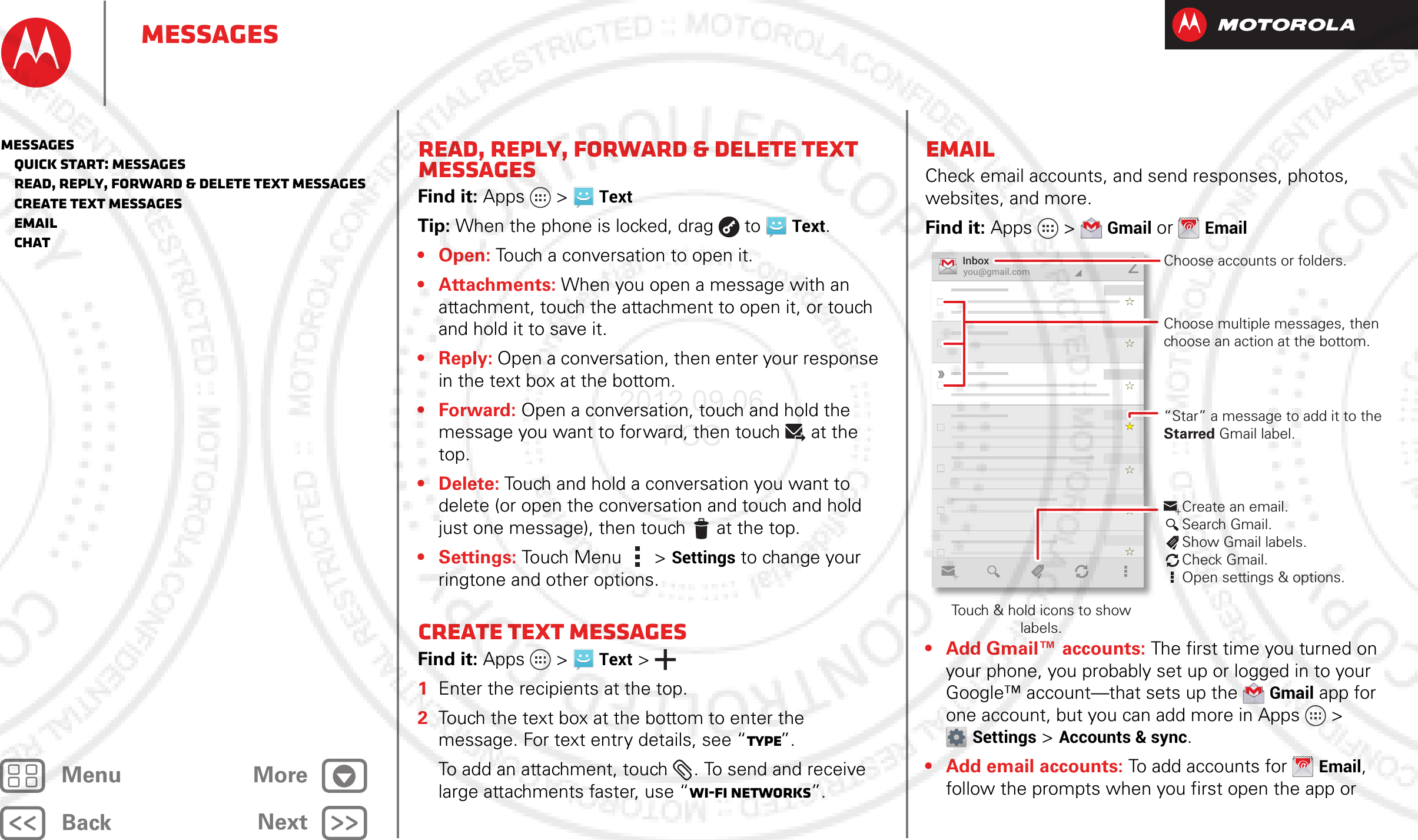 BackNextMenu MoreMessagesRead, reply, forward &amp; delete text messagesFind it: Apps  &gt;TextTip: When the phone is locked, drag  to  Text.•Open: Touch a conversation to open it.•Attachments: When you open a message with an attachment, touch the attachment to open it, or touch and hold it to save it.•Reply: Open a conversation, then enter your response in the text box at the bottom.•Forward: Open a conversation, touch and hold the message you want to forward, then touch at the top.• Delete: Touch and hold a conversation you want to delete (or open the conversation and touch and hold just one message), then touch  at the top. •Settings: Touch Menu  &gt;Settings to change your ringtone and other options.Create text messagesFind it: Apps  &gt;Text &gt;  1Enter the recipients at the top.2Touch the text box at the bottom to enter the message. For text entry details, see “Type”.To add an attachment, touch . To send and receive large attachments faster, use “Wi-Fi Networks”.EmailCheck email accounts, and send responses, photos, websites, and more.Find it: Apps &gt;Gmail or Email• Add Gmail™ accounts: The first time you turned on your phone, you probably set up or logged in to your Google™ account—that sets up the Gmail app for one account, but you can add more in Apps &gt; Settings &gt;Accounts &amp; sync.• Add email accounts: To add accounts for Email, follow the prompts when you first open the app or you@gmail.comInbox2“Star” a message to add it to the Starred Gmail label.Choose accounts or folders.Touch &amp; hold icons to show labels.Choose multiple messages, then choose an action at the bottom.Create an email.Search Gmail.Show Gmail labels.Check Gmail.Open settings &amp; options.Messages   Quick start: Messages   Read, reply, forward &amp; delete text messages   Create text messages   Email   Chat2012.09.06 FCC