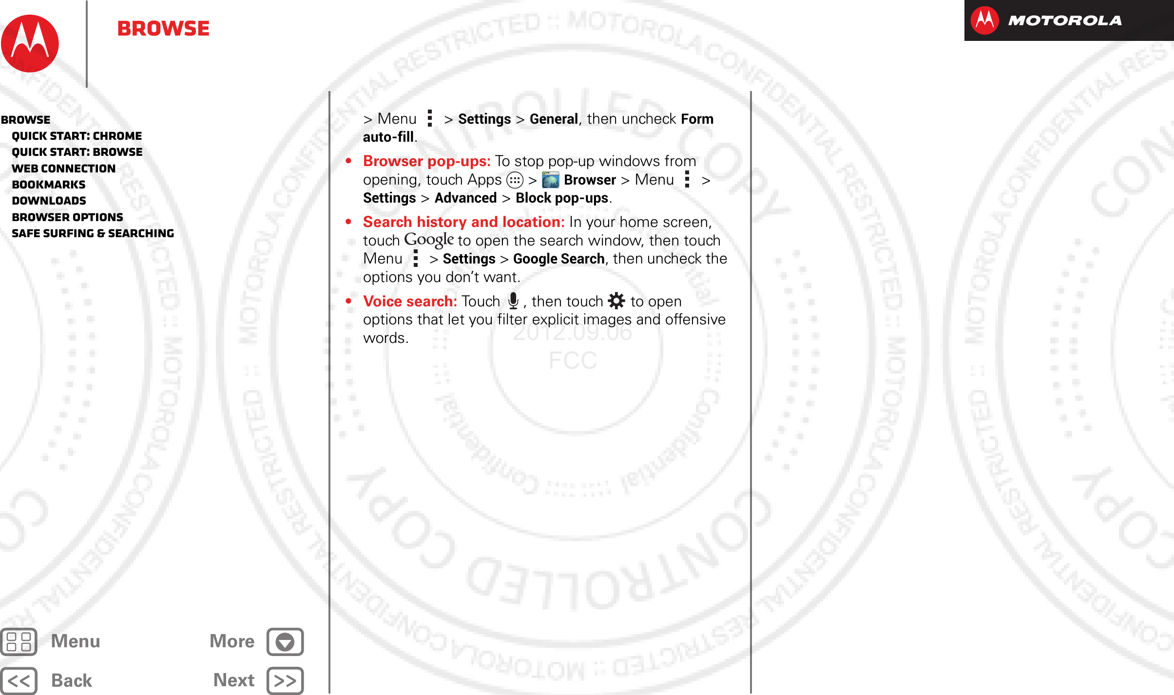 BackNextMenu MoreBrowse&gt;Menu  &gt; Settings &gt; General, then uncheck Form auto-fill.• Browser pop-ups: To stop pop-up windows from opening, touch Apps  &gt;Browser &gt; Menu  &gt; Settings &gt; Advanced &gt; Block pop-ups.• Search history and location: In your home screen, touch  to open the search window, then touch Menu  &gt; Settings &gt; Google Search, then uncheck the options you don’t want.•Voice search: Touch , then touch  to open options that let you filter explicit images and offensive words.WWW.Browse   Quick start: Chrome   Quick start: Browse   Web connection   Bookmarks   Downloads   Browser options   Safe surfing &amp; searching2012.09.06 FCC