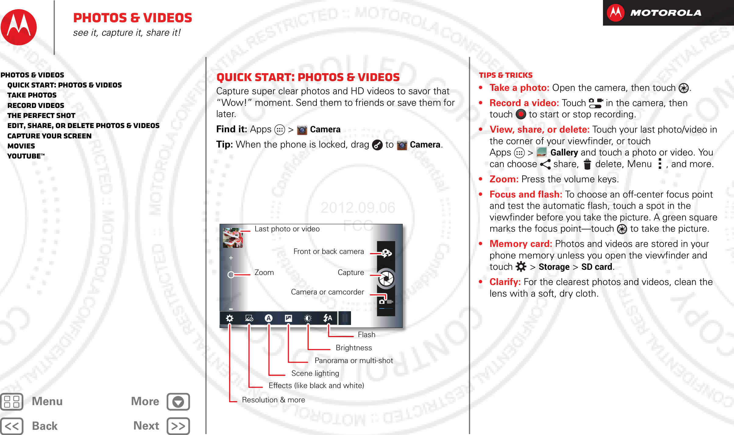 BackNextMenu MorePhotos &amp; videossee it, capture it, share it!Quick start: Photos &amp; VideosCapture super clear photos and HD videos to savor that “Wow!” moment. Send them to friends or save them for later.Find it: Apps  &gt;CameraTip: When the phone is locked, drag  toCamera._ _ Last photo or videoZoomFront or back cameraCaptureCamera or camcorderFlashBrightnessPanorama or multi-shotScene lightingEffects (like black and white)Resolution &amp; moreTips &amp; tricks• Take a photo: Open the camera, then touch .• Record a video: Touch   in the camera, then touch to start or stop recording.• View, share, or delete: Touch your last photo/video in the corner of your viewfinder, or touch Apps &gt;Gallery and touch a photo or video. You can choose share, delete, Menu , and more.• Zoom: Press the volume keys.• Focus and flash: To choose an off-center focus point and test the automatic flash, touch a spot in the viewfinder before you take the picture. A green square marks the focus point—touch  to take the picture.• Memory card: Photos and videos are stored in your phone memory unless you open the viewfinder and touch  &gt; Storage &gt;SD card.•Clarify: For the clearest photos and videos, clean the lens with a soft, dry cloth.Photos &amp; videos   Quick start: Photos &amp; Videos   Take photos   Record videos   The perfect shot   Edit, share, or delete photos &amp; videos   Capture your screen   Movies   YouTube™2012.09.06 FCC