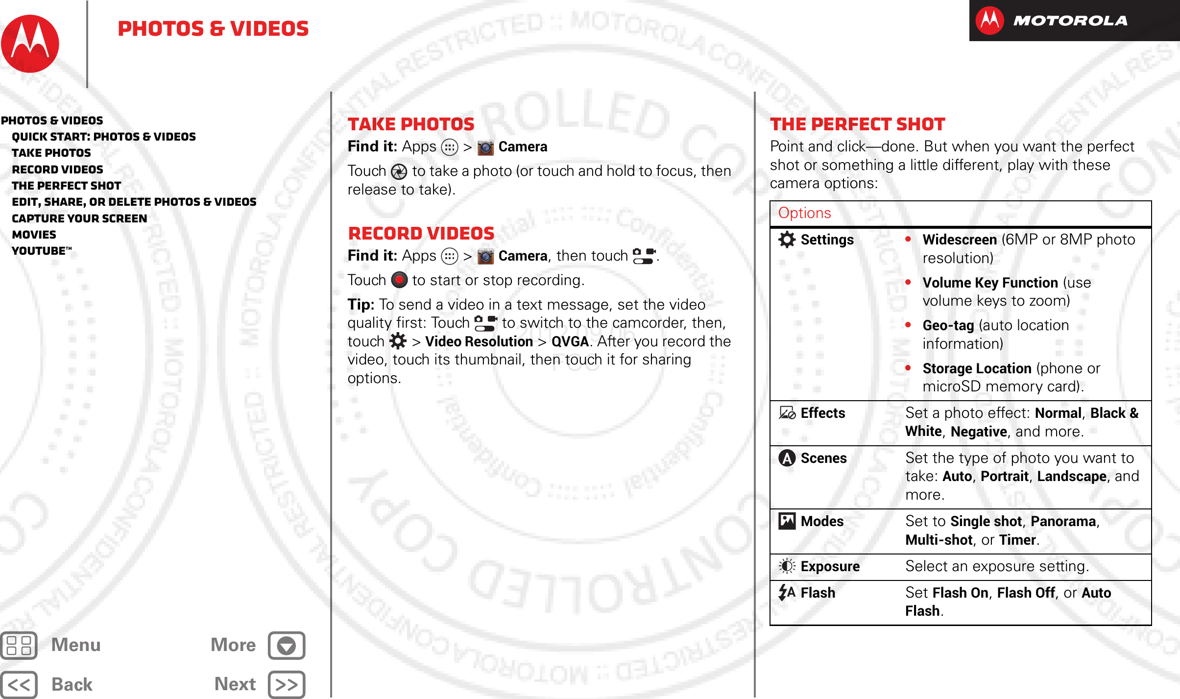 BackNextMenu MorePhotos &amp; videosTake photosFind it: Apps  &gt;CameraTouch to take a photo (or touch and hold to focus, then release to take).Record videosFind it: Apps  &gt;Camera, then touch  .Touch  to start or stop recording.Tip: To send a video in a text message, set the video quality first: Touch   to switch to the camcorder, then, touch  &gt; Video Resolution &gt;QVGA. After you record the video, touch its thumbnail, then touch it for sharing options._ _ The perfect shotPoint and click—done. But when you want the perfect shot or something a little different, play with these camera options:OptionsSettings•Widescreen (6MP or 8MP photo resolution)•Volume Key Function (use volume keys to zoom)•Geo-tag (auto location information)•Storage Location (phone or microSD memory card).EffectsSet a photo effect: Normal, Black &amp; White, Negative, and more.ScenesSet the type of photo you want to take: Auto, Portrait, Landscape, and more.ModesSet to Single shot, Panorama, Multi-shot, or Timer.ExposureSelect an exposure setting.FlashSet Flash On, Flash Off, or Auto Flash.Photos &amp; videos   Quick start: Photos &amp; Videos   Take photos   Record videos   The perfect shot   Edit, share, or delete photos &amp; videos   Capture your screen   Movies   YouTube™2012.09.06 FCC